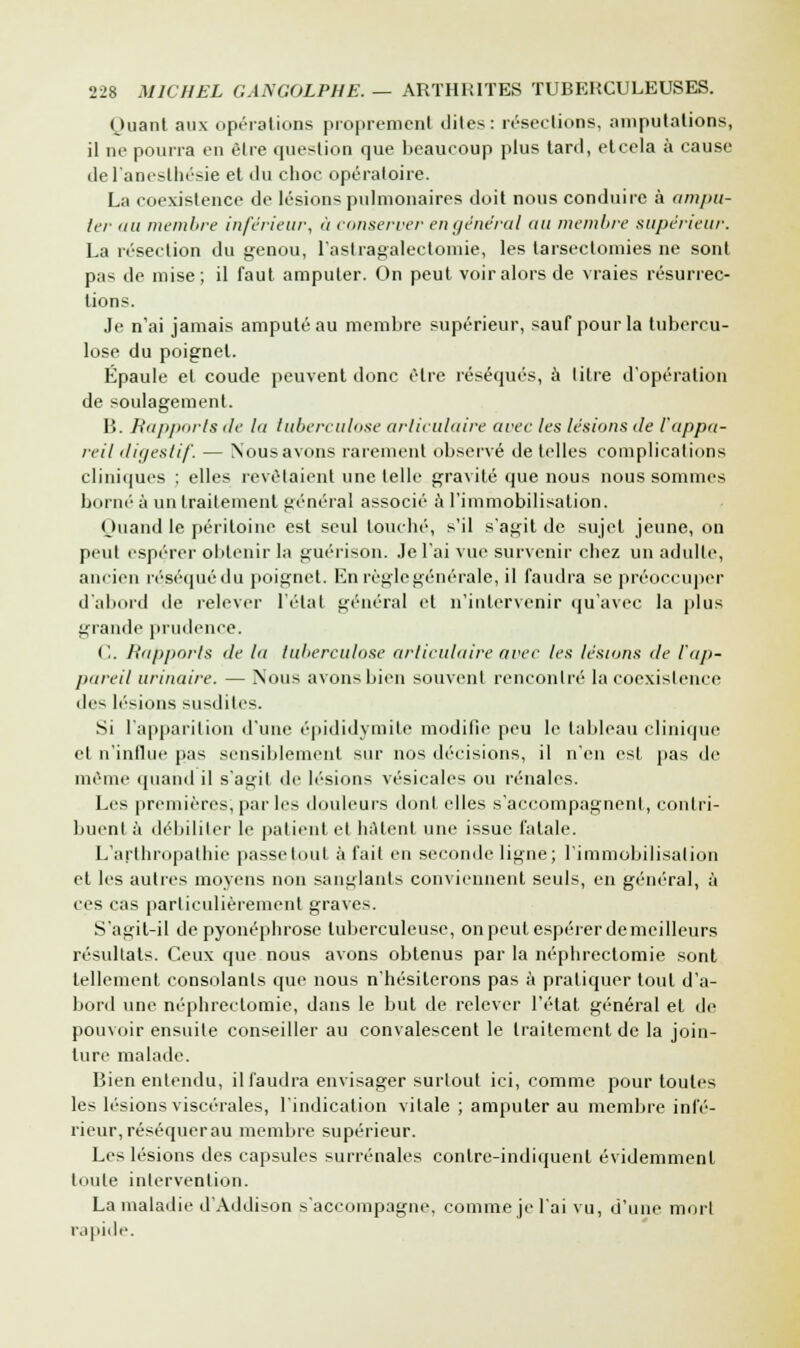 Ouanl aux opérations proprement dites: résections, amputations, il ne pourra en être question que beaucoup plus tard, elcela à cause del'aneslhésie et du choc opératoire. La coexistence de lésions pulmonaires doit nous conduire à ampu- ter au membre inférieur, à conserver engénéral au membre supérieur. La résection du genou, l'astragalectomie, les tarsectomies ne sont pas de mise; il faut amputer. On peut voir alors de vraies résurrec- tions. Je n'ai jamais amputé au membre supérieur, sauf pour la tubercu- lose du poignet. Épaule et coude peuvent donc être réséqués, à litre d'opération de soulagement. B. Rapports de la tuberculose articulaire avec les lésions de l'appa- reil digestif. — Nous avons rarement observé de telles complications cliniques : elles revêtaient une telle gravité que nous nous sommes borné à un traitement général associé à l'immobilisation. (Juand le péritoine est seul louché, s'il s'agit de sujet jeune, on peut espérer obtenir la guérison. Je l'ai vue survenir chez un adulte, ancien réséqué du poignet. En règle générale, il faudra se préoccuper d'abord de relever l'état général et n'intervenir qu'avec la plus giande prudence. C. Rapports de la tuberculose articulaire arec les lésions de l'ap- pareil urinaire. — Nous avons bien souvent rencontré la coexistence des lésions susdites. Si l'apparition d'une épididymite modifie peu le tableau clinique et n'influe pas sensiblement sur nos décisions, il n'en est pas de même quand il s'agit de lésions vésicales ou rénales. Les premières, par les douleurs dont elles s'accompagnent, contri- buent à débiliter le patient et hâtent une issue fatale. L'arthropathie passe tout à fait en seconde ligne; l'immobilisation et les autres moyens non sanglants conviennent seuls, en général, à ces cas particulièrement graves. S'agit-il de pyonéphrosc tuberculeuse, on peut espérer de meilleurs résultats. Ceux que nous avons obtenus par la néphrectomie sont tellement consolants que nous n'hésiterons pas à pratiquer tout d'a- bord une néphrectomie, dans le but de relever l'état général et de pouvoir ensuite conseiller au convalescent le traitement de la join- ture malade. Bien entendu, il faudra envisager surtout ici, comme pour toutes les lésions viscérales, l'indication vitale ; amputer au membre infé- rieur, réséquerau membre supérieur. Les lésions des capsules surrénales conlre-indiquent évidemment toute intervention. La maladie d'Addison s'accompagne, comme je l'ai vu, d'une mort rapide.