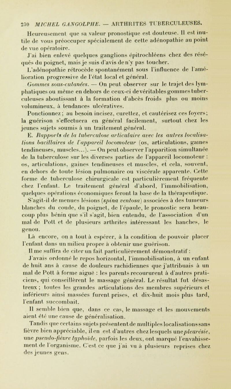 Heureusement que sa valeur pronostique est douteuse. Il est inu- tile de vous préoccuper spécialement de cette adénopathie au point de vue opératoire. J'ai bien enlevé quelques ganglions épitrochléens chez des résé- qués du poignet, mais je suis d'avis de n'y pas toucher. L'adénopalhie rétrocède spontanément sous l'influence de l'amé- lioration progressive de l'état local et général. Gommes sous-cutanées. — On peut observer sur le trajet des lym- phatiques ou même en dehors de ceux-ci de véritables gommes tuber- culeuses aboutissant à la formation d'abcès froids plus ou moins volumineux, à tendances ulcératives. Ponctionnez; au besoin incisez, curetiez, et cautérisez ces foyers; la guérison s'effectuera en général facilement, surtout chez les jeunes sujets soumis à un traitement général. E. Rapports de la tuberculose articulaire arec les attires localisa- lions bacillaires de l'appareil locomoteur (os, articulations, gaines tendineuses, muscles...). — On peut observer l'apparition simultanée de la tuberculose sur les diverses parties de l'appareil locomoteur: os, articulations, gaines tendineuses et muscles, et cela, souvent, en dehors de toute lésion pulmonaire ou viscérale appareille. Cette forme de tuberculose chirurgicale est particulièrement fréquente chez l'enfant. Le traitement général d'abord, l'immobilisation, quelques opérations économiques feront la base de la thérapeutique. S'agit-il de menues lésions (sjtina venlosa) associées à des tumeurs blanches du coude, du poignet, de l'épaule, le pronostic sera beau- coup plus bénin que s'il s'agit, bien entendu, de l'association d'un mal de l'oit et de plusieurs arthrites intéressant les hanches, le genou. Là encore, on a tout à espérer, à la condition de pouvoir placer l'enfant dans un milieu propre à obtenir une guérison. Il me suffira de citer un fait particulièrement démonstratif: J'avais ordonné le repos horizontal, l'immobilisation, à un enfant de huit ans à cause de douleurs rachidiennes que j'attribuais à un mal de Pott à forme aiguë : les parents recoururent à d'autres prati- ciens, qui conseillèrent le massage général. Le résultat fut désas- treux ; toutes les grandes articulations des membres supérieurs et inférieurs ainsi massées furent prises, et dix-huit mois plus tard, l'enfant succombait. Il semble bien que, dans ce cas, le massage et les mouvements aient été une cause de généralisation. Tandis ipie certains sujets présententde multiples localisations sans fièvre bien appréciable, il en est d'autres chez lesquels une pleurésie, une pseudo-fièvre typhoïde, parfois les deux, ont marqué l'envahisse- ment de l'organisme. C'est ce que j'ai vu à plusieurs reprises chez des jeunes gens.