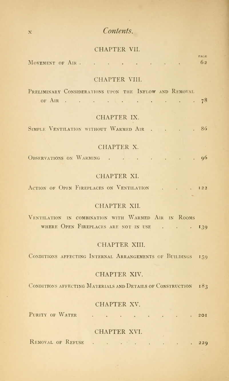 CHAPTER VII. r.v .>■ .Movement of Air . . . . . . . . 62 CHAPTER VIII. Preliminary Considerations upon the Inflow and Removal of Air 78 CHAPTER IX. Simple Ventilation without Warmed Air .... 86 CHAPTER X. Observations on Warming ....... 96 CHAPTER XI. Action of Open Fireplaces on Ventilation . . .122 CHAPTER XII. Ventilation in combination with Warmed Air in Rooms where Open Fireplaces are not in use . . .139 CHAPTER XIII. Conditions affecting Internal Arrangements of Buildings 159 CHAPTER XIV. t (INDITIONS AFFECTING MATERIALS AND DETAILS OF CONSTRUCTION I 83 CHAPTER XV. Purity of Water . . . . . . . .201 CHAPTER XVI. Removal of Refuse . . .. . . . .229