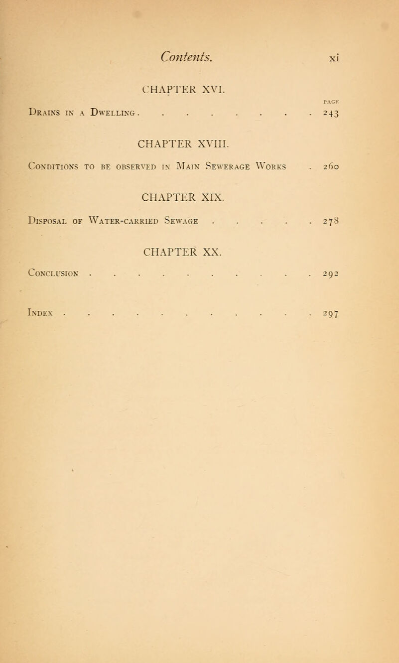 CHAPTER XVI. PAGF Drains in a Dwelling. ....... 243 CHAPTER XVIII. Conditions to be observed in Main Sewerage Works . 260 CHAPTER XIX. Disposal of Water-carried Sewage . . . . .278 CHAPTER XX. Conclusion .......... 292