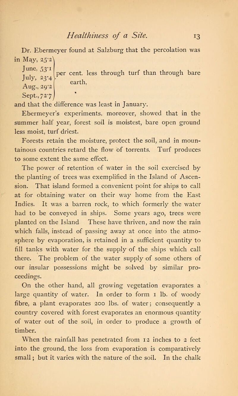 per cent, less through turf than through bare earth, Dr. Ebermeyer found at Salzburg that the percolation was in May, 25*2^ June, 53-1 July, 23-4 Aug., 29-2 Sept., 727^ and that the difference was least in January. Ebermeyer's experiments, moreover, showed that in the summer half year, forest soil is moistest, bare open ground less moist, turf driest. Forests retain the moisture, protect the soil, and in moun- tainous countries retard the flow of torrents. Turf produces to some extent the same effect. The power of retention of water in the soil exercised by the planting of trees was exemplified in the Island of Ascen- sion. That island formed a convenient point for ships to call at for obtaining water on their way home from the East Indies. It was a barren rock, to which formerly the water had to be conveyed in ships. Some years ago, trees were planted on the Island These have thriven, and now the rain which falls, instead of passing away at once into the atmo- sphere by evaporation, is retained in a sufficient quantity to fill tanks with water for the supply of the ships which call there. The problem of the water supply of some others of our insular possessions might be solved by similar pro- ceedings. On the other hand, all growing vegetation evaporates a large quantity of water. In order to form 1 lb. of woody fibre, a plant evaporates 200 lbs. of water; consequently a country covered with forest evaporates an enormous quantity of water out of the soil, in order to produce a growth of timber. When the rainfall has penetrated from 12 inches to 2 feet into the ground, the loss from evaporation is comparatively small; but it varies with the nature of the soil. In the chalk