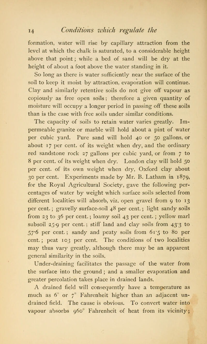 formation, water will rise by capillary attraction from the level at which the chalk is saturated, to a considerable height above that point ; while a bed of sand will be dry at the height of about a foot above the water standing in it. So long as there is water sufficiently near the surface of the soil to keep it moist by attraction, evaporation will continue. Clay and similarly retentive soils do not give off vapour as copiously as free open soils; therefore a given quantity of moisture will occupy a longer period in passing off these soils than is the case with free soils under similar conditions. The capacity of soils to retain water varies greatly. Im- permeable granite or marble will hold about a pint of water per cubic yard. Pure sand will hold 40 or 50 gallons, or about 17 per cent, of its weight when dry, and the ordinary red sandstone rock 27 gallons per cubic yard, or from 7 to 8 per cent, of its weight when dry. London clay will hold 50 per cent, of its own weight when dry, Oxford clay about 30 per cent. Experiments made by Mr. B. Latham in 1879, for the Royal Agricultural Society, gave the following per- centages of water by weight which surface soils selected from different localities will absorb, viz. open gravel from 9 to 13 per cent.; gravelly surface-soil 48 per cent.; light sandy soils from 23 to 36 per cent.; loamy soil 43 per cent. ; yellow marl subsoil 25-9 per cent.; stiff land and clay soils from 43-3 to 57*6 per cent.; sandy and peaty soils from 6i'5 to 80 per cent.; peat 103 per cent. The conditions of two localities may thus vary greatly, although there may be an apparent general similarity in the soils. Under-draining facilitates the passage of the water from the surface into the ground ; and a smaller evaporation and greater percolation takes place in drained lands. A drained field will consequently have a temperature as much as 6° or 70 Fahrenheit higher than an adjacent un- drained field. The cause is obvious. To convert water into vapour absorbs 9600 Fahrenheit of heat from its vicinity;