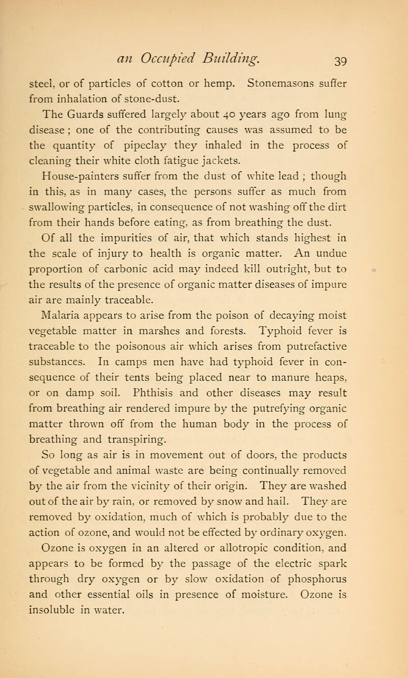steel, or of particles of cotton or hemp. Stonemasons suffer from inhalation of stone-dust. The Guards suffered largely about 40 years ago from lung disease ; one of the contributing causes was assumed to be the quantity of pipeclay they inhaled in the process of cleaning their white cloth fatigue jackets. House-painters suffer from the dust of white lead ; though in this, as in many cases, the persons suffer as much from swallowing particles, in consequence of not washing off the dirt from their hands before eating, as from breathing the dust. Of all the impurities of air, that which stands highest in the scale of injury to health is organic matter. An undue proportion of carbonic acid may indeed kill outright, but to the results of the presence of organic matter diseases of impure air are mainly traceable. Malaria appears to arise from the poison of decaying moist vegetable matter in marshes and forests. Typhoid fever is traceable to the poisonous air which arises from putrefactive substances. In camps men have had typhoid fever in con- sequence of their tents being placed near to manure heaps, or on damp soil. Phthisis and other diseases may result from breathing air rendered impure by the putrefying organic matter thrown off from the human body in the process of breathing and transpiring. So long as air is in movement out of doors, the products of vegetable and animal waste are being continually removed by the air from the vicinity of their origin. They are washed out of the air by rain, or removed by snow and hail. They are removed by oxidation, much of which is probably due to the action of ozone, and would not be effected by ordinary oxygen. Ozone is oxygen in an altered or allotropic condition, and appears to be formed by the passage of the electric spark through dry oxygen or by slow oxidation of phosphorus and other essential oils in presence of moisture. Ozone is insoluble in water.