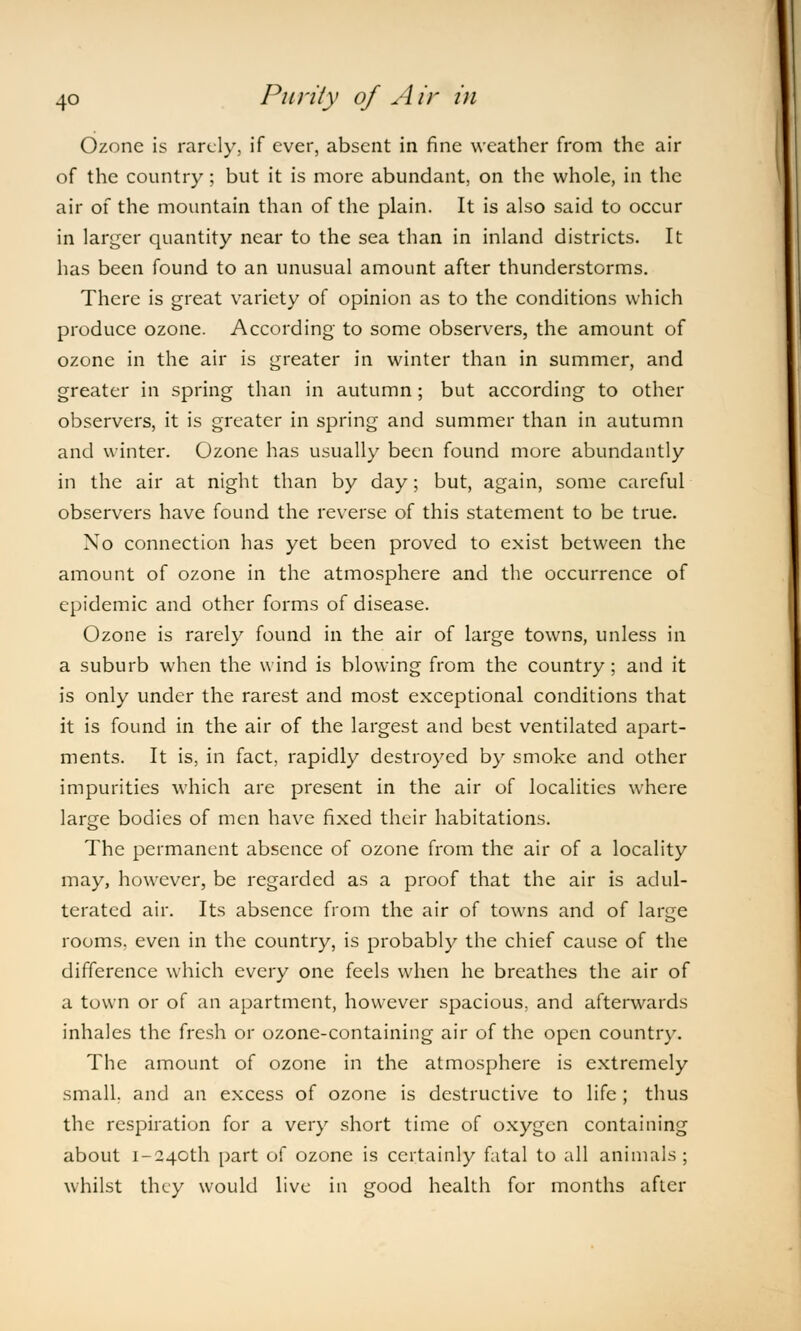 Ozone is rarely, if ever, absent in fine weather from the air of the country; but it is more abundant, on the whole, in the air of the mountain than of the plain. It is also said to occur in larger quantity near to the sea than in inland districts. It has been found to an unusual amount after thunderstorms. There is great variety of opinion as to the conditions which produce ozone. According' to some observers, the amount of ozone in the air is greater in winter than in summer, and greater in spring than in autumn; but according to other observers, it is greater in spring and summer than in autumn and winter. Ozone has usually been found more abundantly in the air at night than by day; but, again, some careful observers have found the reverse of this statement to be true. No connection has yet been proved to exist between the amount of ozone in the atmosphere and the occurrence of epidemic and other forms of disease. Ozone is rarely found in the air of large towns, unless in a suburb when the wind is blowing from the country ; and it is only under the rarest and most exceptional conditions that it is found in the air of the largest and best ventilated apart- ments. It is, in fact, rapidly destroyed by smoke and other impurities which are present in the air of localities where large bodies of men have fixed their habitations. The permanent absence of ozone from the air of a locality may, however, be regarded as a proof that the air is adul- terated air. Its absence from the air of towns and of large rooms, even in the country, is probably the chief cause of the difference which every one feels when he breathes the air of a town or of an apartment, however spacious, and afterwards inhales the fresh or ozone-containing air of the open country. The amount of ozone in the atmosphere is extremely small, and an excess of ozone is destructive to life ; thus the respiration for a very short time of oxygen containing about j-240th part of ozone is certainly fatal to all animals; whilst they would live in good health for months after