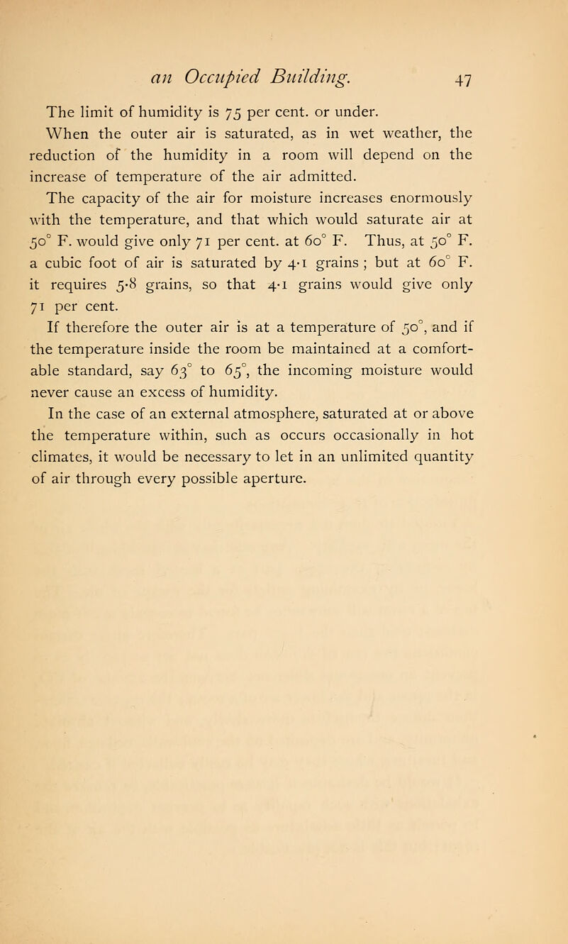 The limit of humidity is 75 per cent, or under. When the outer air is saturated, as in wet weather, the reduction of the humidity in a room will depend on the increase of temperature of the air admitted. The capacity of the air for moisture increases enormously with the temperature, and that which would saturate air at 500 F. would give only 71 per cent, at 6o° F. Thus, at 5°° F. a cubic foot of air is saturated by 4-1 grains ; but at 6o° F. it requires 5-8 grains, so that 4-1 grains would give only 71 per cent. If therefore the outer air is at a temperature of 500, and if the temperature inside the room be maintained at a comfort- able standard, say 630 to 6$°} the incoming moisture would never cause an excess of humidity. In the case of an external atmosphere, saturated at or above the temperature within, such as occurs occasionally in hot climates, it would be necessary to let in an unlimited quantity of air through every possible aperture.