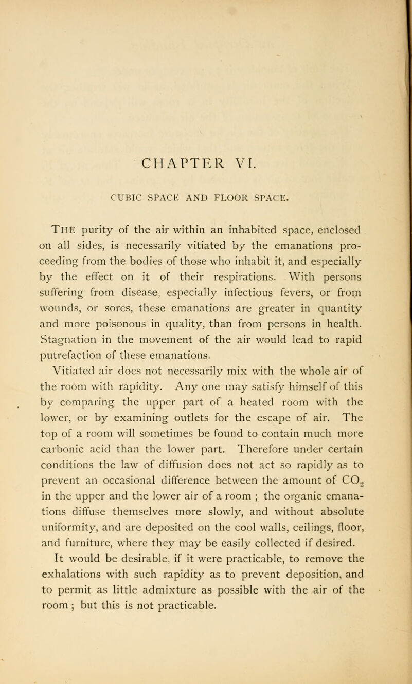 CUBIC SPACE AND FLOOR SPACE. The purity of the air within an inhabited space, enclosed on all sides, is necessarily vitiated by the emanations pro- ceeding from the bodies of those who inhabit it, and especially by the effect on it of their respirations. With persons suffering from disease, especially infectious fevers, or from wounds, or sores, these emanations are greater in quantity and more poisonous in quality, than from persons in health. Stagnation in the movement of the air would lead to rapid putrefaction of these emanations. Vitiated air does not necessarily mix with the whole air of the room with rapidity. Any one may satisfy himself of this by comparing the upper part of a heated room with the lower, or by examining outlets for the escape of air. The top of a room will sometimes be found to contain much more carbonic acid than the lower part. Therefore under certain conditions the law of diffusion does not act so rapidly as to prevent an occasional difference between the amount of C02 in the upper and the lower air of a room ; the organic emana- tions diffuse themselves more slowly, and without absolute uniformity, and are deposited on the cool walls, ceilings, floor, and furniture, where they may be easily collected if desired. It would be desirable, if it were practicable, to remove the exhalations with such rapidity as to prevent deposition, and to permit as little admixture as possible with the air of the room ; but this is not practicable.