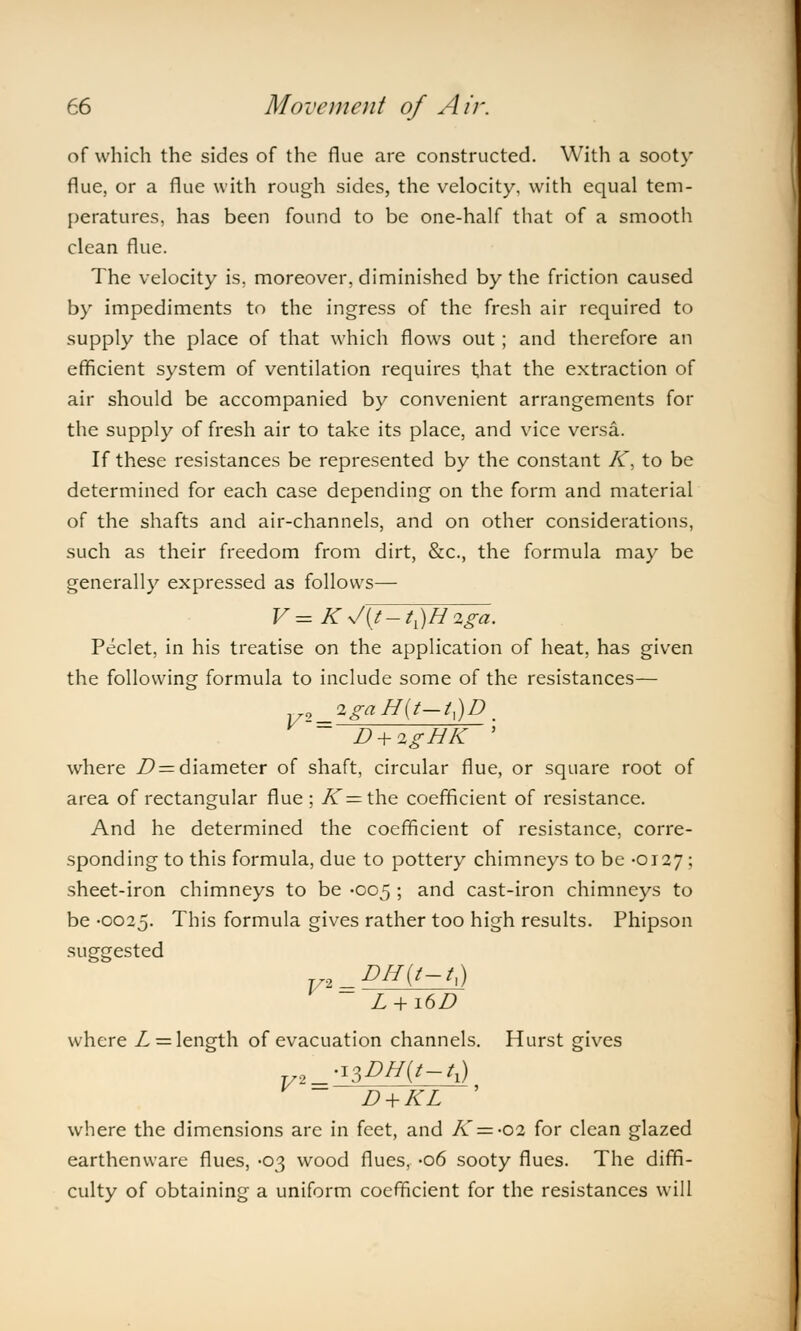 of which the sides of the flue are constructed. With a sooty flue, or a flue with rough sides, the velocity, with equal tem- peratures, has been found to be one-half that of a smooth clean flue. The velocity is, moreover, diminished by the friction caused by impediments to the ingress of the fresh air required to supply the place of that which flows out ; and therefore an efficient system of ventilation requires that the extraction of air should be accompanied by convenient arrangements for the supply of fresh air to take its place, and vice versa. If these resistances be represented by the constant K, to be determined for each case depending on the form and material of the shafts and air-channels, and on other considerations, such as their freedom from dirt, &c, the formula may be generally expressed as follows— V=Ky/{t-tl)H2,ga. Peclet, in his treatise on the application of heat, has given the following formula to include some of the resistances— zgaH(t-tx)D. D + 2gHK ' where D = diameter of shaft, circular flue, or square root of area of rectangular flue ; A=the coefficient of resistance. And he determined the coefficient of resistance, corre- sponding to this formula, due to pottery chimneys to be -0127 ; sheet-iron chimneys to be -005 ; and cast-iron chimneys to be -0025. This formula gives rather too high results. Phipson suggested DH(t-tx) L + 16D where L — length of evacuation channels. Hurst gives ^DH{t-tx) D + KL ' where the dimensions are in feet, and K = -02 for clean glazed earthenware flues, -03 wood flues, -06 sooty flues. The diffi- culty of obtaining a uniform coefficient for the resistances will