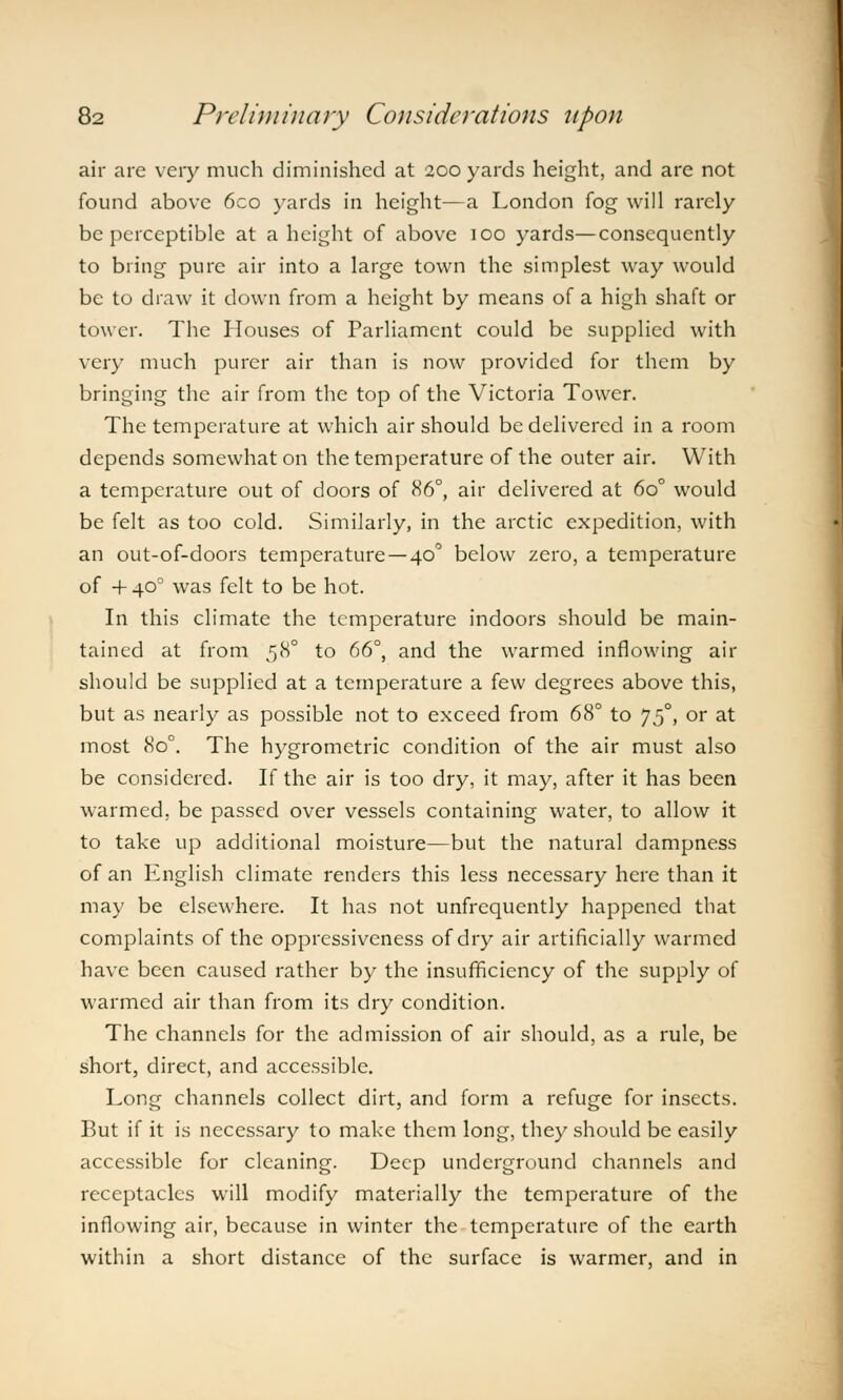 air are very much diminished at 200 yards height, and are not found above 6co yards in height—a London fog will rarely be perceptible at a height of above 100 yards—consequently to bring pure air into a large town the simplest way would be to draw it down from a height by means of a high shaft or tower. The Houses of Parliament could be supplied with very much purer air than is now provided for them by bringing the air from the top of the Victoria Tower. The temperature at which air should be delivered in a room depends somewhat on the temperature of the outer air. With a temperature out of doors of 86°, air delivered at 6o° would be felt as too cold. Similarly, in the arctic expedition, with an out-of-doors temperature —40° below zero, a temperature of 4- 400 was felt to be hot. In this climate the temperature indoors should be main- tained at from 58° to 66°, and the warmed inflowing air should be supplied at a temperature a few degrees above this, but as nearly as possible not to exceed from 68° to J50, or at most 8o°. The hygrometric condition of the air must also be considered. If the air is too dry, it may, after it has been warmed, be passed over vessels containing water, to allow it to take up additional moisture—but the natural dampness of an English climate renders this less necessary here than it may be elsewhere. It has not unfrcquently happened that complaints of the oppressiveness of dry air artificially warmed have been caused rather by the insufficiency of the supply of warmed air than from its dry condition. The channels for the admission of air should, as a rule, be short, direct, and accessible. Long channels collect dirt, and form a refuge for insects. But if it is necessary to make them long, they should be easily accessible for cleaning. Deep underground channels and receptacles will modify materially the temperature of the inflowing air, because in winter the temperature of the earth within a short distance of the surface is warmer, and in