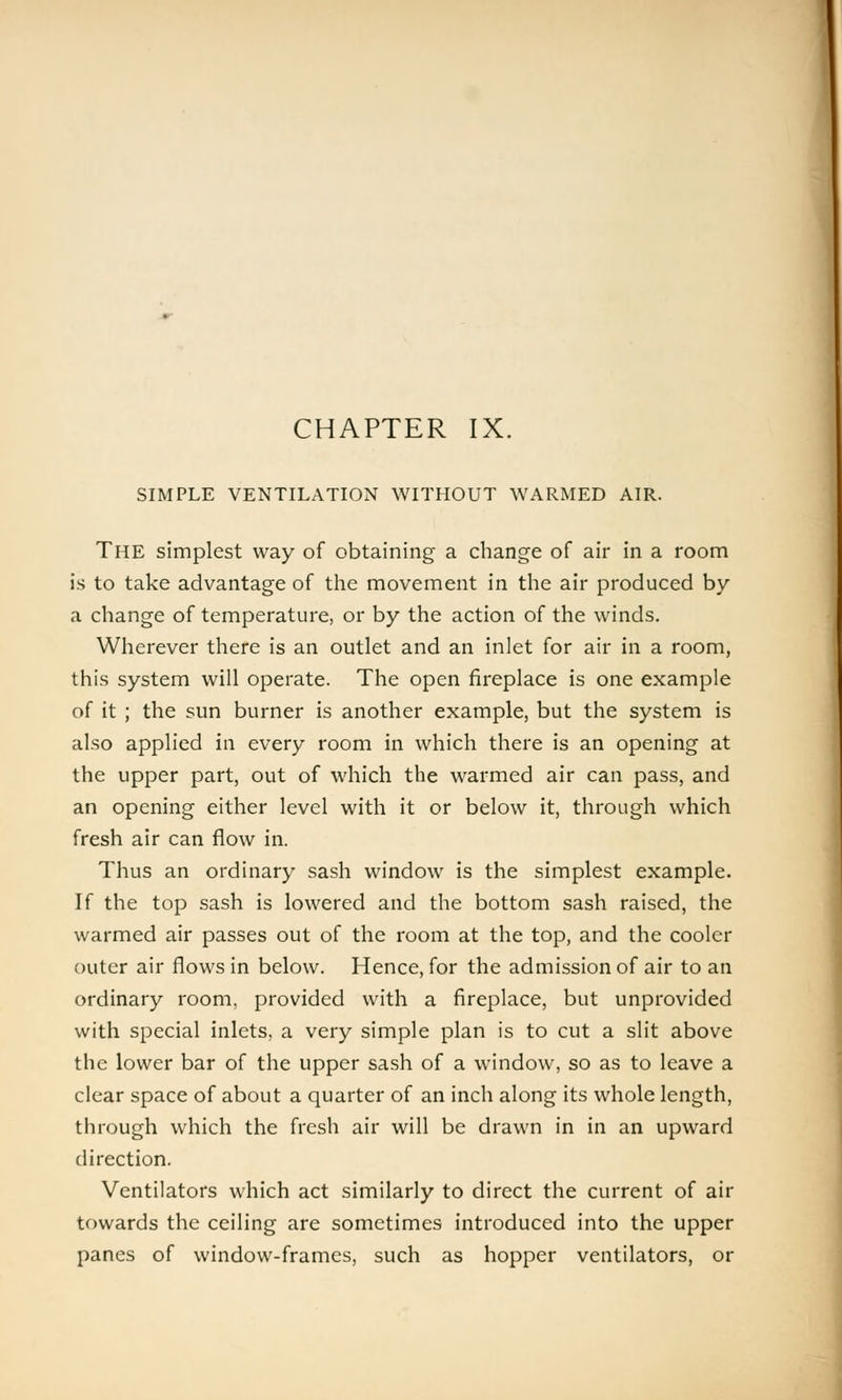 CHAPTER IX. SIMPLE VENTILATION WITHOUT WARMED AIR. The simplest way of obtaining a change of air in a room is to take advantage of the movement in the air produced by a change of temperature, or by the action of the winds. Wherever there is an outlet and an inlet for air in a room, this system will operate. The open fireplace is one example of it ; the sun burner is another example, but the system is also applied in every room in which there is an opening at the upper part, out of which the warmed air can pass, and an opening either level with it or below it, through which fresh air can flow in. Thus an ordinary sash window is the simplest example. If the top sash is lowered and the bottom sash raised, the warmed air passes out of the room at the top, and the cooler outer air flows in below. Hence, for the admission of air to an ordinary room, provided with a fireplace, but unprovided with special inlets, a very simple plan is to cut a slit above the lower bar of the upper sash of a window, so as to leave a clear space of about a quarter of an inch along its whole length, through which the fresh air will be drawn in in an upward direction. Ventilators which act similarly to direct the current of air towards the ceiling are sometimes introduced into the upper panes of window-frames, such as hopper ventilators, or