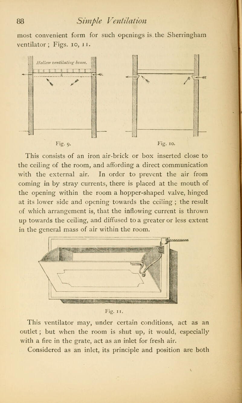 most convenient form for such openings is the Sherringham ventilator; Figs. 10, II. Fig. 9. Fig. 10. This consists of an iron air-brick or box inserted close to the ceiling of the room, and affording a direct communication with the external air. In order to prevent the air from coming in by stray currents, there is placed at the mouth of the opening within the room a hopper-shaped valve, hinged at its lower side and opening towards the ceiling ; the result of which arrangement is, that the inflowing current is thrown up towards the ceiling, and diffused to a greater or less extent in the general mass of air within the room. Fig. 11. This ventilator may, under certain conditions, act as an outlet; but when the room is shut up, it would, especially with a fire in the grate, act as an inlet for fresh air. Considered as an inlet, its principle and position are both