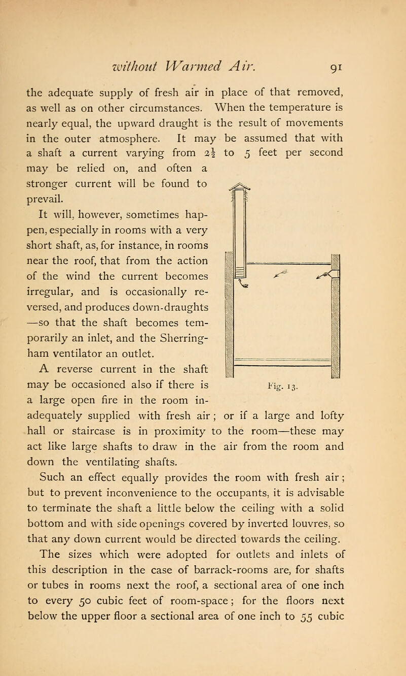 rf^fc. I V x^ ^<J the adequate supply of fresh air in place of that removed, as well as on other circumstances. When the temperature is nearly equal, the upward draught is the result of movements in the outer atmosphere. It may be assumed that with a shaft a current varying from i\ to 5 feet per second may be relied on, and often a stronger current will be found to prevail. It will, however, sometimes hap- pen, especially in rooms with a very short shaft, as, for instance, in rooms near the roof, that from the action of the wind the current becomes irregular, and is occasionally re- versed, and produces down-draughts —so that the shaft becomes tem- porarily an inlet, and the Sherring- ham ventilator an outlet. A reverse current in the shaft may be occasioned also if there is a large open fire in the room in- adequately supplied with fresh air ; or if a large and lofty hall or staircase is in proximity to the room—these may act like large shafts to draw in the air from the room and down the ventilating shafts. Such an effect equally provides the room with fresh air; but to prevent inconvenience to the occupants, it is advisable to terminate the shaft a little below the ceiling with a solid bottom and with side openings covered by inverted louvres, so that any down current would be directed towards the ceiling. The sizes which were adopted for outlets and inlets of this description in the case of barrack-rooms are, for shafts or tubes in rooms next the roof, a sectional area of one inch to every 50 cubic feet of room-space ; for the floors next below the upper floor a sectional area of one inch to 55 cubic I'U J3-