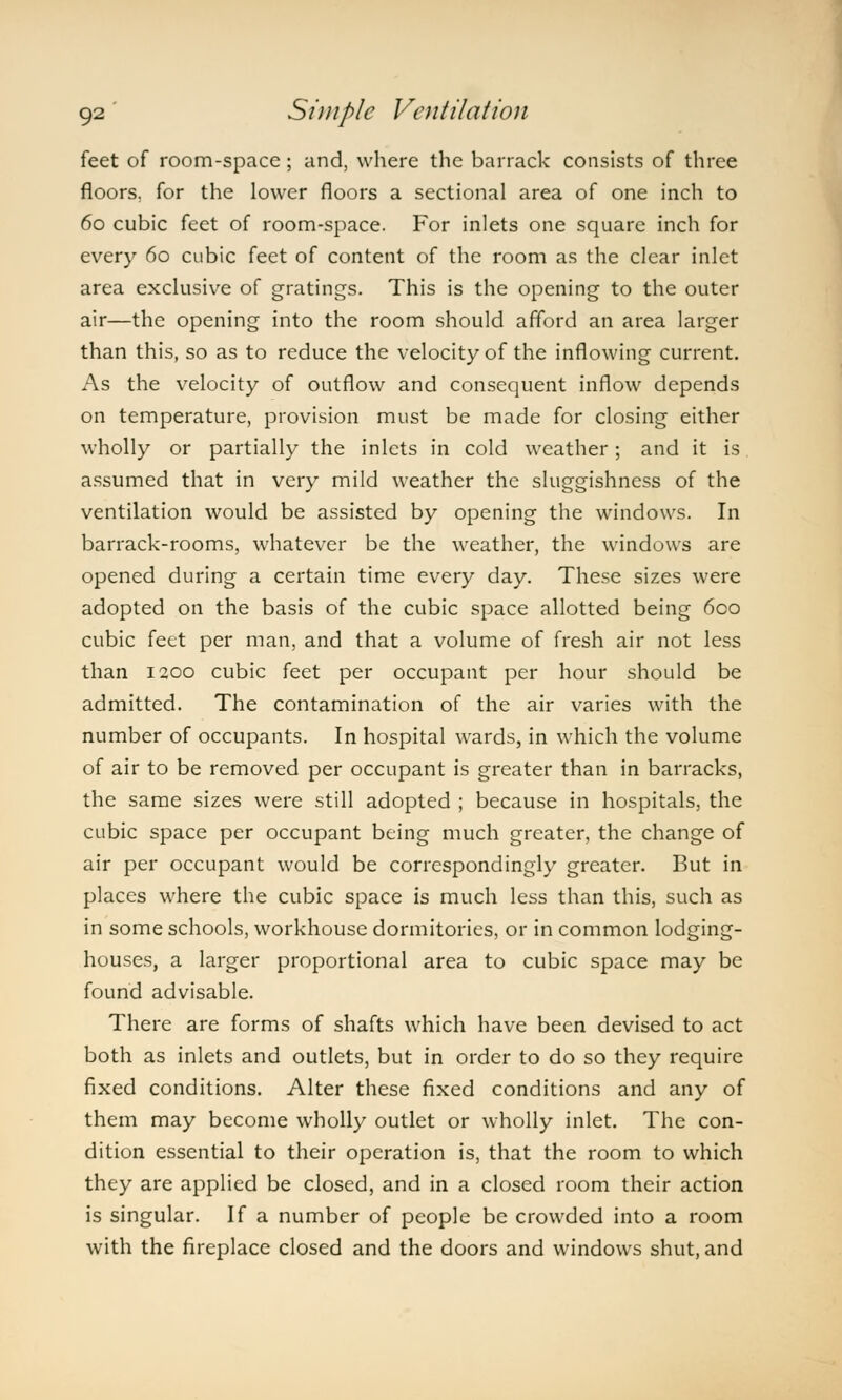 feet of room-space; and, where the barrack consists of three floors, for the lower floors a sectional area of one inch to 60 cubic feet of room-space. For inlets one square inch for every 60 cubic feet of content of the room as the clear inlet area exclusive of gratings. This is the opening to the outer air—the opening into the room should afford an area larger than this, so as to reduce the velocity of the inflowing current. As the velocity of outflow and consequent inflow depends on temperature, provision must be made for closing either wholly or partially the inlets in cold weather; and it is assumed that in very mild weather the sluggishness of the ventilation would be assisted by opening the windows. In barrack-rooms, whatever be the weather, the windows are opened during a certain time every day. These sizes were adopted on the basis of the cubic space allotted being 600 cubic feet per man, and that a volume of fresh air not less than 1200 cubic feet per occupant per hour should be admitted. The contamination of the air varies with the number of occupants. In hospital wards, in which the volume of air to be removed per occupant is greater than in barracks, the same sizes were still adopted ; because in hospitals, the cubic space per occupant being much greater, the change of air per occupant would be correspondingly greater. But in places where the cubic space is much less than this, such as in some schools, workhouse dormitories, or in common lodging- houses, a larger proportional area to cubic space may be found advisable. There are forms of shafts which have been devised to act both as inlets and outlets, but in order to do so they require fixed conditions. Alter these fixed conditions and any of them may become wholly outlet or wholly inlet. The con- dition essential to their operation is, that the room to which they are applied be closed, and in a closed room their action is singular. If a number of people be crowded into a room with the fireplace closed and the doors and windows shut, and