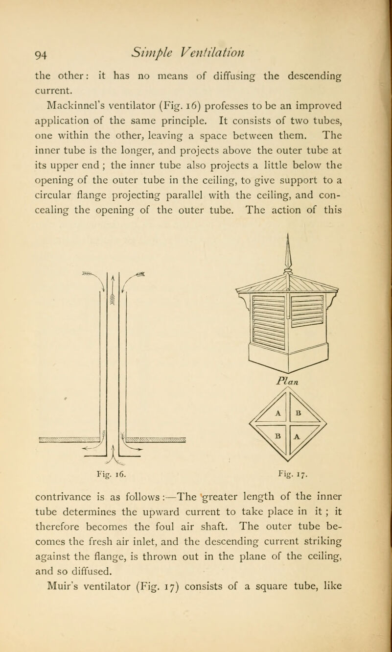 the other: it has no means of diffusing the descending current. Mackinnel's ventilator (Fig. 16) professes to be an improved application of the same principle. It consists of two tubes, one within the other, leaving a space between them. The inner tube is the longer, and projects above the outer tube at its upper end ; the inner tube also projects a little below the opening of the outer tube in the ceiling, to give support to a circular flange projecting parallel with the ceiling, and con- cealing the opening of the outer tube. The action of this / • -~~ - ~ A B B A Fig. 16. Hi '7- contrivance is as follows:—The greater length of the inner tube determines the upward current to take place in it ; it therefore becomes the foul air shaft. The outer tube be- comes the fresh air inlet, and the descending current striking against the flange, is thrown out in the plane of the ceiling, and so diffused. Muir's ventilator (Fig. 17) consists of a square tube, like