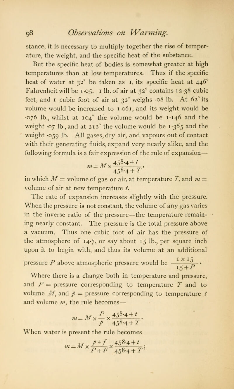stance, it is necessary to multiply together the rise of temper- ature, the weight, and the specific heat of the substance. But the specific heat of bodies is somewhat greater at high temperatures than at low temperatures. Thus if the specific heat of water at 32° be taken as I, its specific heat at 4460 Fahrenheit will be 1-05. 1 lb. of air at 32° contains 12-38 cubic feet, and 1 cubic foot of air at 32° weighs -08 lb. At 620 its volume would be increased to i-c6i, and its weight would be •076 lb., whilst at 104° the volume would be 1-146 and the weight -07 lb., and at 2120 the volume would be 1-365 and the weight -059 lb. All gases, dry air, and vapours out of contact with their generating fluids, expand very nearly alike, and the following formula is a fair expression of the rule of expansion— 458-4+* vi — M X 5 —=, » 458-4 + T in which M = volume of gas or air, at temperature T, and m = volume of air at new temperature t. The rate of expansion increases slightly with the pressure. When the pressure is not constant, the volume of any gas varies in the inverse ratio of the pressure—the temperature remain- ing nearly constant. The pressure is the total pressure above a vacuum. Thus one cubic foot of air has the pressure of the atmosphere of 14-7, or say about 15 lb., per square inch upon it to begin with, and thus its volume at an additional I X I *5 pressure P above atmospheric pressure would be D • Where there is a change both in temperature and pressure, and P = pressure corresponding to temperature T and to volume M, and p — pressure corresponding to temperature / and volume m, the rule becomes— __ P 4^8-4 + / P 45H+T When water is present the rule becomes m=Mx£±Lxip+L. P + h 458-4+ Py
