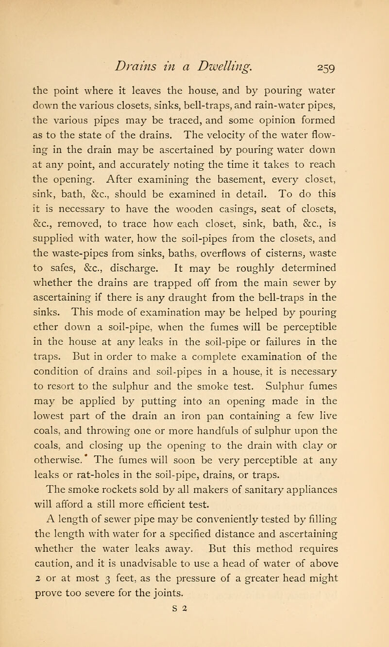 the point where it leaves the house, and by pouring water down the various closets, sinks, bell-traps, and rain-water pipes, the various pipes may be traced, and some opinion formed as to the state of the drains. The velocity of the water flow- ing in the drain may be ascertained by pouring water down at any point, and accurately noting the time it takes to reach the opening. After examining the basement, every closet, sink, bath, &c, should be examined in detail. To do this it is necessary to have the wooden casings, seat of closets, &c, removed, to trace how each closet, sink, bath, &c, is supplied with water, how the soil-pipes from the closets, and the waste-pipes from sinks, baths, overflows of cisterns, waste to safes, &c, discharge. It may be roughly determined whether the drains are trapped off from the main sewer by ascertaining if there is any draught from the bell-traps in the sinks. This mode of examination may be helped by pouring ether down a soil-pipe, when the fumes will be perceptible in the house at any leaks in the soil-pipe or failures in the traps. But in order to make a complete examination of the condition of drains and soil-pipes in a house, it is necessary to resort to the sulphur and the smoke test. Sulphur fumes may be applied by putting into an opening made in the lowest part of the drain an iron pan containing a few live coals, and throwing one or more handfuls of sulphur upon the coals, and closing up the opening to the drain with clay or otherwise. The fumes will soon be very perceptible at any leaks or rat-holes in the soil-pipe, drains, or traps. The smoke rockets sold by all makers of sanitary appliances will afford a still more efficient test. A length of sewer pipe may be conveniently tested by filling the length with water for a specified distance and ascertaining whether the water leaks away. But this method requires caution, and it is unadvisable to use a head of water of above 2 or at most 3 feet, as the pressure of a greater head might prove too severe for the joints. S 2