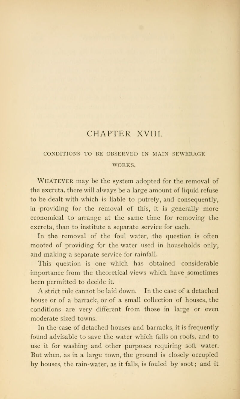 CHAPTER XVIII. CONDITIONS TO BE OBSERVKD IN MAIN SEWERAGE WORKS. WHATEVER may be the system adopted for the removal of the excreta, there will always be a large amount of liquid refuse to be dealt with which is liable to putrefy, and consequently, in providing for the removal of this, it is generally more economical to arrange at the same time for removing the excreta, than to institute a separate service for each. In the removal of the foul water, the question is often mooted of providing for the water used in households only, and making a separate service for rainfall. This question is one which has obtained considerable importance from the theoretical views which have sometimes been permitted to decide it. A strict rule cannot be laid down. In the case of a detached house or of a barrack, or of a small collection of houses, the conditions are very different from those in large or even moderate sized towns. In the case of detached houses and barracks, it is frequently found advisable to save the water which falls on roofs, and to use it for washing and other purposes requiring soft water. But when, as in a large town, the ground is closely occupied by houses, the rain-water, as it falls, is fouled by soot; and it