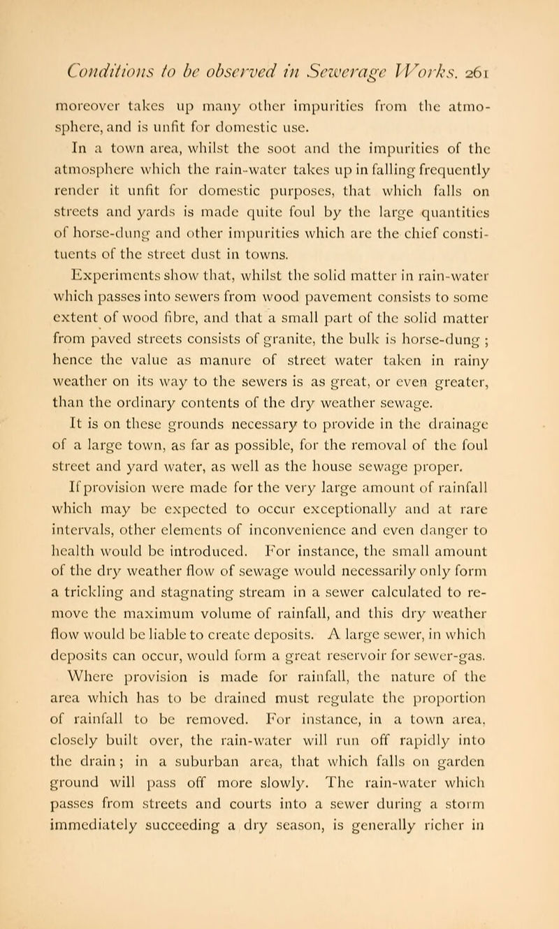 moreover takes up many other impurities from the atmo- sphere, and is unfit for domestic use. In a town area, whilst the soot and the impurities of the atmosphere which the rain-water takes up in falling frequently render it unfit for domestic purposes, that which falls on streets and yards is made quite foul by the large quantities of horse-dung and other impurities which are the chief consti- tuents of the street dust in towns. Experiments show that, whilst the solid matter in rain-water which passes into sewers from wood pavement consists to some extent of wood fibre, and that a small part of the solid matter from paved streets consists of granite, the bulk is horse-dung ; hence the value as manure of street water taken in rainy weather on its way to the sewers is as great, or even greater, than the ordinary contents of the dry weather sewage. It is on these grounds necessary to provide in the drainage of a large town, as far as possible, for the removal of the foul street and yard water, as well as the house sewage proper. If provision were made for the very large amount of rainfall which may be expected to occur exceptionally and at rare intervals, other elements of inconvenience and even danger to health would be introduced. For instance, the small amount of the dry weather flow of sewage would necessarily only form a trickling and stagnating stream in a sewer calculated to re- move the maximum volume of rainfall, and this dry weather flow would be liable to create deposits. A large sewer, in which deposits can occur, would form a great reservoir for sewer-gas. Where provision is made for rainfall, the nature of the area which has to be drained must regulate the proportion of rainfall to be removed. For instance, in a town area, closely built over, the rain-water will run off rapidly into the drain; in a suburban area, that which falls on garden ground will pass off more slowly. The rain-water which passes from streets and courts into a sewer during a storm immediately succeeding a dry season, is generally richer in