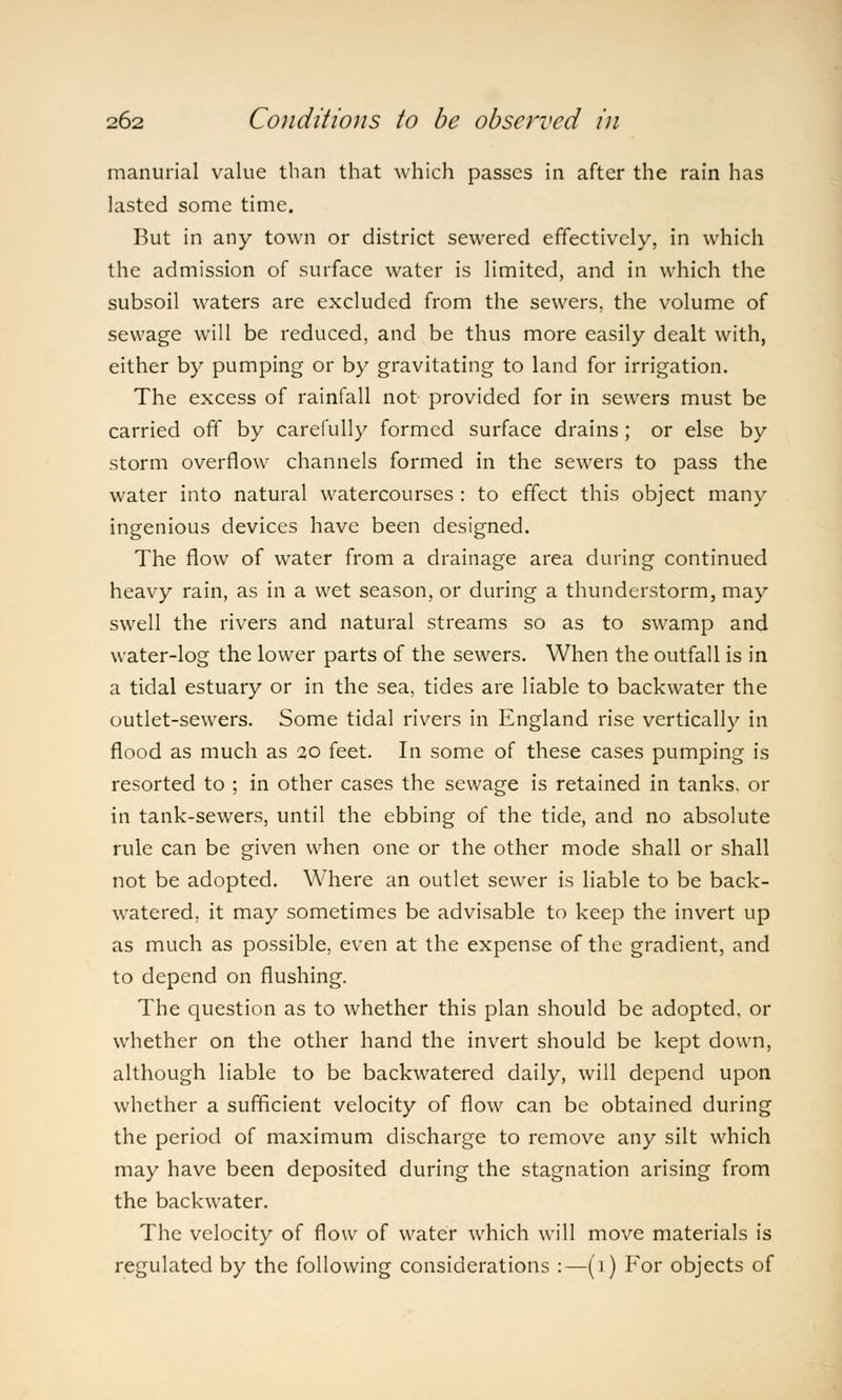 manurial value than that which passes in after the rain has lasted some time. But in any town or district sewered effectively, in which the admission of surface water is limited, and in which the subsoil waters are excluded from the sewers, the volume of sewage will be reduced, and be thus more easily dealt with, either by pumping or by gravitating to land for irrigation. The excess of rainfall not provided for in sewers must be carried off by carefully formed surface drains ; or else by storm overflow channels formed in the sewers to pass the water into natural watercourses : to effect this object many ingenious devices have been designed. The flow of water from a drainage area during continued heavy rain, as in a wet season, or during a thunderstorm, may swell the rivers and natural streams so as to swamp and water-log the lower parts of the sewers. When the outfall is in a tidal estuary or in the sea, tides are liable to backwater the outlet-sewers. Some tidal rivers in England rise vertically in flood as much as 20 feet. In some of these cases pumping is resorted to ; in other cases the sewage is retained in tanks, or in tank-sewers, until the ebbing of the tide, and no absolute rule can be given when one or the other mode shall or shall not be adopted. Where an outlet sewer is liable to be back- watered, it may sometimes be advisable to keep the invert up as much as possible, even at the expense of the gradient, and to depend on flushing. The question as to whether this plan should be adopted, or whether on the other hand the invert should be kept down, although liable to be backwatered daily, will depend upon whether a sufficient velocity of flow can be obtained during the period of maximum discharge to remove any silt which may have been deposited during the stagnation arising from the backwater. The velocity of flow of water which will move materials is regulated by the following considerations :—(1) For objects of