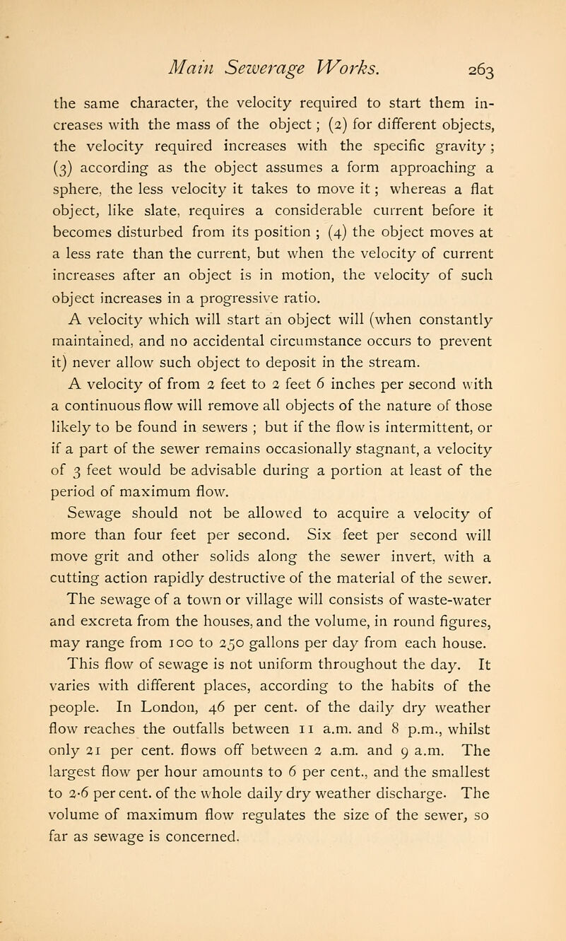 the same character, the velocity required to start them in- creases with the mass of the object; (2) for different objects, the velocity required increases with the specific gravity; (3) according as the object assumes a form approaching a sphere, the less velocity it takes to move it; whereas a flat object, like slate, requires a considerable current before it becomes disturbed from its position ; (4) the object moves at a less rate than the current, but when the velocity of current increases after an object is in motion, the velocity of such object increases in a progressive ratio. A velocity which will start an object will (when constantly maintained, and no accidental circumstance occurs to prevent it) never allow such object to deposit in the stream. A velocity of from 2 feet to 2 feet 6 inches per second with a continuous flow will remove all objects of the nature of those likely to be found in sewers ; but if the flow is intermittent, or if a part of the sewer remains occasionally stagnant, a velocity of 3 feet would be advisable during a portion at least of the period of maximum flow. Sewage should not be allowed to acquire a velocity of more than four feet per second. Six feet per second will move grit and other solids along the sewer invert, with a cutting action rapidly destructive of the material of the sewer. The sewage of a town or village will consists of waste-water and excreta from the houses, and the volume, in round figures, may range from 100 to 250 gallons per day from each house. This flow of sewage is not uniform throughout the day. It varies with different places, according to the habits of the people. In London, 46 per cent, of the daily dry weather flow reaches the outfalls between 11 a.m. and 8 p.m., whilst only 21 per cent, flows off between 2 a.m. and 9 a.m. The largest flow per hour amounts to 6 per cent., and the smallest to 2-6 per cent, of the whole daily dry weather discharge. The volume of maximum flow regulates the size of the sewer, so far as sewage is concerned.