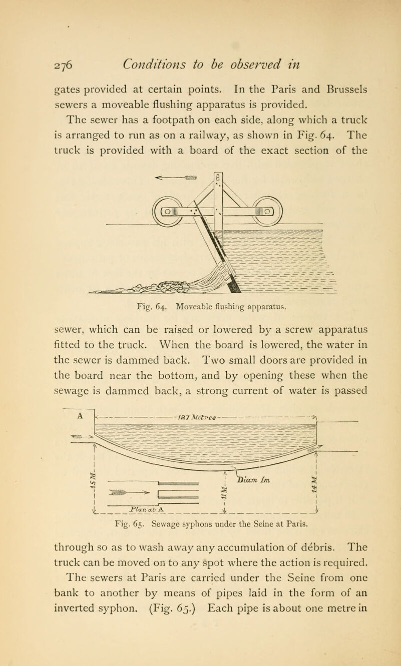 gates provided at certain points. In the Paris and Brussels sewers a moveable flushing apparatus is provided. The sewer has a footpath on each side, along which a truck is arranged to run as on a railway, as shown in Fig. 64. The truck is provided with a board of the exact section of the Fig. 64. Moveable flushing apparatus. sewer, which can be raised or lowered by a screw apparatus fitted to the truck. When the board is lowered, the water in the sewer is dammed back. Two small doors are provided in the board near the bottom, and by opening these when the sewage is dammed back, a strong current of water is passed -Plan at A >(, Fig. 65. Sewage syphons under the Seine at Paris. through so as to wash away any accumulation of debris. The truck can be moved on to any spot where the action is required. The sewers at Paris are carried under the Seine from one bank to another by means of pipes laid in the form of an inverted syphon. (Fig. 65.) Each pipe is about one metre in