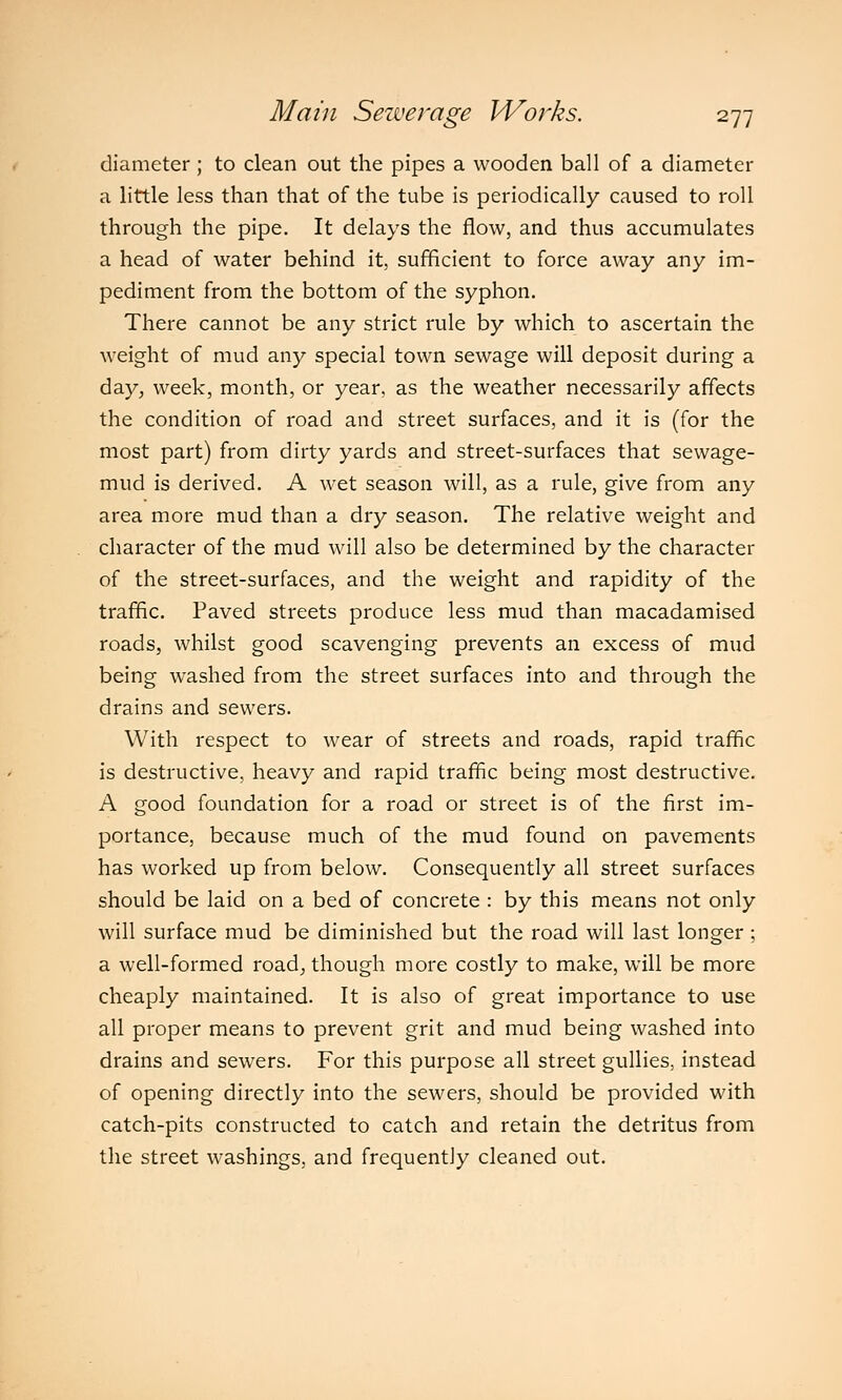 diameter; to clean out the pipes a wooden ball of a diameter a little less than that of the tube is periodically caused to roll through the pipe. It delays the flow, and thus accumulates a head of water behind it, sufficient to force away any im- pediment from the bottom of the syphon. There cannot be any strict rule by which to ascertain the weight of mud any special town sewage will deposit during a day, week, month, or year, as the weather necessarily affects the condition of road and street surfaces, and it is (for the most part) from dirty yards and street-surfaces that sewage- mud is derived. A wet season will, as a rule, give from any area more mud than a dry season. The relative weight and character of the mud will also be determined by the character of the street-surfaces, and the weight and rapidity of the traffic. Paved streets produce less mud than macadamised roads, whilst good scavenging prevents an excess of mud being washed from the street surfaces into and through the drains and sewers. With respect to wear of streets and roads, rapid traffic is destructive, heavy and rapid traffic being most destructive. A good foundation for a road or street is of the first im- portance, because much of the mud found on pavements has worked up from below. Consequently all street surfaces should be laid on a bed of concrete : by this means not only will surface mud be diminished but the road will last longer ; a well-formed road, though more costly to make, will be more cheaply maintained. It is also of great importance to use all proper means to prevent grit and mud being washed into drains and sewers. For this purpose all street gullies, instead of opening directly into the sewers, should be provided with catch-pits constructed to catch and retain the detritus from the street washings, and frequently cleaned out.