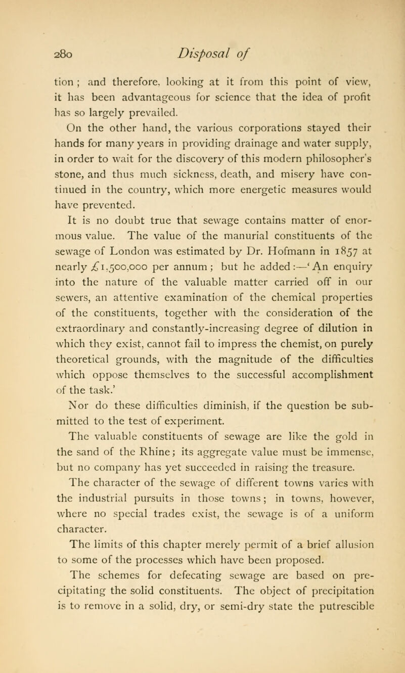 tion ; and therefore, looking at it from this point of view, it has been advantageous for science that the idea of profit lias so largely prevailed. On the other hand, the various corporations stayed their hands for many years in providing drainage and water supply, in order to wait for the discovery of this modern philosopher's stone, and thus much sickness, death, and misery have con- tinued in the country, which more energetic measures would have prevented. It is no doubt true that sewage contains matter of enor- mous value. The value of the manurial constituents of the sewage of London was estimated by Dr. Hofmann in 1857 at nearly £1.500,000 per annum; but he added:—'An enquiry into the nature of the valuable matter carried off in our sewers, an attentive examination of the chemical properties of the constituents, together with the consideration of the extraordinary and constantly-increasing degree of dilution in which they exist, cannot fail to impress the chemist, on purely theoretical grounds, with the magnitude of the difficulties which oppose themselves to the successful accomplishment of the task.' Nor do these difficulties diminish, if the question be sub- mitted to the test of experiment. The valuable constituents of sewage are like the gold in the sand of the Rhine; its aggregate value must be immense, but no company has yet succeeded in raising the treasure. The character of the sewage of different towns varies with the industrial pursuits in those towns; in towns, however, where no special trades exist, the sewage is of a uniform character. The limits of this chapter merely permit of a brief allusion to some of the processes which have been proposed. The schemes for defecating sewage are based on pre- cipitating the solid constituents. The object of precipitation is to remove in a solid, dry, or semi-dry state the putrescible