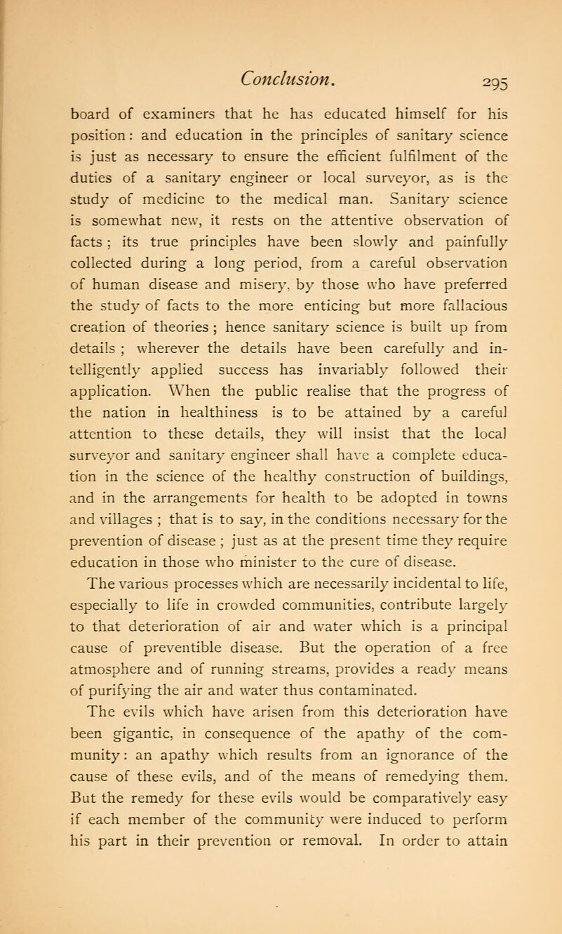 board of examiners that he has educated himself for his position: and education in the principles of sanitary science is just as necessary to ensure the efficient fulfilment of the duties of a sanitary engineer or local surveyor, as is the study of medicine to the medical man. Sanitary science is somewhat new, it rests on the attentive observation of facts : its true principles have been slowly and painfully collected during a long period, from a careful observation of human disease and misery, by those who have preferred the study of facts to the more enticing but more fallacious creation of theories ; hence sanitary science is built up from details ; wherever the details have been carefully and in- telligently applied success has invariably followed their application. When the public realise that the progress of the nation in healthiness is to be attained by a careful attention to these details, they will insist that the local surveyor and sanitary engineer shall have a complete educa- tion in the science of the healthy construction of buildings, and in the arrangements for health to be adopted in towns and villages ; that is to say, in the conditions necessary for the prevention of disease ; just as at the present time they require education in those who minister to the cure of disease. The various processes which are necessarily incidental to life, especially to life in crowded communities, contribute largely to that deterioration of air and water which is a principal cause of preventible disease. But the operation of a free atmosphere and of running streams, provides a ready means of purifying the air and water thus contaminated. The evils which have arisen from this deterioration have been gigantic, in consequence of the apathy of the com- munity : an apathy which results from an ignorance of the cause of these evils, and of the means of remedying them. But the remedy for these evils would be comparatively easy if each member of the community wrere induced to perform his part in their prevention or removal. In order to attain