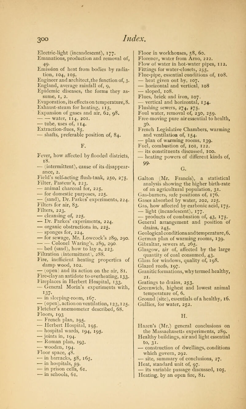 3°° Electric-light (incandescent), 177. Emanations, production and removal of, 49. Emission of heat from bodies by radia- tion, 104, 105. Engineer and architect,the function of, 3. England, average rainfall of, 9, Epidemic diseases, the forms they as- sume, 1, 2. Evaporation, its effects on temperature, 8. Exhaust-steam for heating, 115. Expansion of gases and air, 62, 98. water, 114. 201. — tube, uses of, 114. Extraction-flues, 85. — shafts, preferable position of, 84. Fever, how affected by flooded districts, 18. — (intermittent), cause of its disappear- ance, 2. Field's self-acting flush-tank, 250, 275. Filter, Pasteur's, 223. — animal charcoal for, 225. — for domestic purposes, 225. — (sand), Dr. Parkes1 experiments, 224. Filters for air, 83. Filters, 223. — cleansing of, 225. — Dr. Parkes' experiments, 224. — organic obstructions in, 225. — sponges for, 224. — for sewage, Mr. Lowcock's 28.9, 290. Colonel Waring's, 289, 2,90. — bed (sand), how to lay a, 223. Filtration ^intermittent^, 288. Fire, inefficient heating properties of damp wood, 102. — ivopen and its action on the air, 81. Fire-clay an antidote to overheating, 133. Fireplaces in Herbert Hospital, 133. — General Morin's experiments with, 137- — in sleeping-room, 167. — (open), action on ventilation, 123,125. Fletcher's anemometer described, 68. Floors, 193 ■— French plan, 195. — Herbert Hospital, 195. — hospital wards, 194, 195. — joints in, 194. — Roman plan, 193. — wooden, 194. Floor space, 48. — in barracks, 58, 165. — in hospitals, 59. — in prison cells, 61. — in schools, 61. Floor in workhouses, 58, 60. Florence, water from Arno, 222. Flow of water in hot-water pipes, 112, Fittings for water-closets, 255. Flue-pipe, essential conditions of, 108. — heat given out by, 107. — horizontal and vertical, 108 — sloped, 108. Flues, brick and iron, 107. — vertical and horizontal, 134. Flushing sewers, 274, 275. Foul water, removal of, 230, 259. Free-moving pure air essential to health, 36. French Legislative Chambers, warming and ventilation of, 154. — plan of warming rooms, 139. Fuel, combustion of, 101, 122. — its constituents discussed, 100. — heating powers of different kinds of, 99. G. Galton ^Mr. Francis), a statistical analysis showing the higher birth-rate of an agricultural population, 31. Gas-burners, safe positions of, 176. Gases absorbed by water, 202, 225. Gas, how affected by carbonic acid, 175. — light (incandescent), 177. — products of combustion of, 43, 175- General arrangement and position of drains, 245. Geological conditions and temperature, 6. German plan of warming rooms, 139. Gibraltar, sewers at, 265. Glasgow, air of, affected by the large quantity of coal consumed, 43. Glass for windows, quality of, 198. Glazed roofs, 197. G ranitic formations, why termed healthy, 21. Gratings to diains, 253. Greenwich, highest and lowest animal temperature of, 6. Ground (site), essentials of a healthy, 16. Gullies, for water, 252. H. Ilazcn's (Mr.) general conclusions on the Massachusetts experiments, 289. Healthy buildings, air and light essential to, 31. — construction of dwellings, conditions which govern, 292. — site, summary of conclusions, 27. Heat, standard unit of, 97. — its variable passage discussed, 105. Heating, by an open fire, 81.