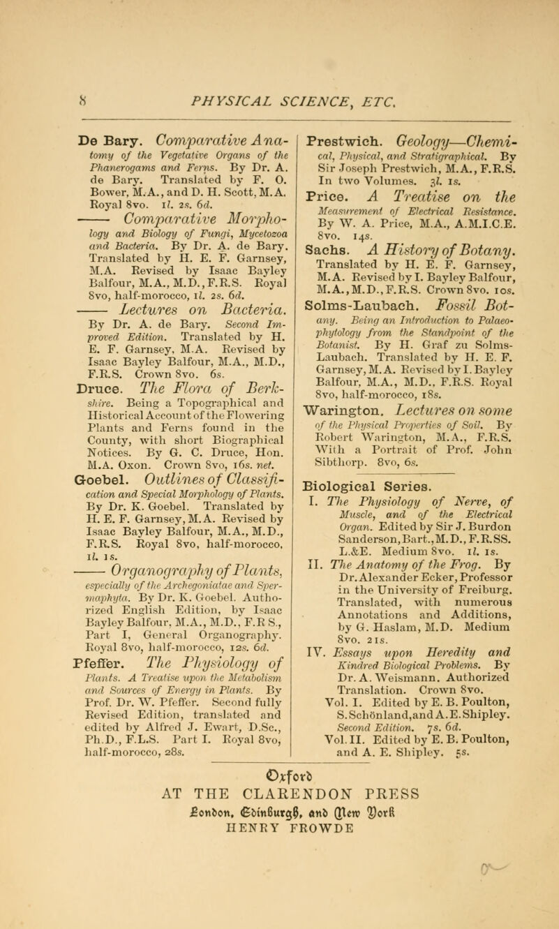 De Bary. Comparative Ana- tomy of the Vegetative Organs of the Phanerogams and Ferns. By Dr. A. de Bary. Translated by F. 0. Bower, M.A., and D. H. Scott, M.A. Roj'al Svo. iI. 2s. 6d. - Comparative Morpho- logy and Biology of Fungi, Mycetozoa and Bacteria. By Dr. A- de Bary. Translated by H. E. F. Garnsey, M.A. Revised by Isaac Bayley Balfour, M. A., M.D.,F.R.S. Royal Svo, half-morocco, il. 2s. 6d. Lectures on Bacteria. By Dr. A. de Bary. Secoyid Im- proved Edition. Translated by H. E. F. Garnsey, M.A. Revised by Isaac Bayley Balfour, M.A., M.D., F.RS. Crown Svo. 6s. Druce. The Flora of Berk- shire. Being a Topographical and Historical Account of the Flowering Plants and Ferns found in the County, with short Biographical Notices. By G. C. Druce, Hon. M.A. Oxon. Crown Svo, 16s. net. Goebel. 0utlines of Classifi- cation and Special Morphology of Plants. By Dr. K. Goebel. Translated by H. E. F. Garnsey, M.A. Revised by Isaac Bayley Balfour, M. A., M.D., F.R.S. Royal Svo, half-morocco, il. is. Organography of Phi n ts, especially of the Archegoniatae and Sper- tnaphyta. By Dr. K. Goebel. Autho- rized English Edition, bv Isaac Bayley Balfour. M.A., M.D.,* F.R S., Part I, General Organography. Royal 8vo, half-morocco, 12s. 6d. Pfeffer. The Physiology of J'hints. A Treatise upon the Metabolism and Sources of Energy in Plants. By Prof. Dr. W. Pfeffer. Second fully Revised Edition, translated and edited by Alfred J. Ewart, D.Sc, Ph.D., F.L.S. Part I. Royal 8vo, half-morocco, 28s. Prestwich. Geology—Chemi- cal, Physical, and Strafigraphical. By Sir Joseph Prestwich, M.A., F.R.S. In two Volumes. $1. is. Price. A Treatise on the Measurement of Electrical Resistance. By W. A. Price, M.A., A.M.I.C.E. 8vo. 14s. Sachs. A History of Botany. Translated by H. E. F. Garnsey, M.A. Revised by I. Bayley Balfour, M.A.,M.D., F.R.S. Crown 8vo. io«. Solms-Laubach. Fossil Bot- any. Being an Introduction to Palaeo- phytology from the Standpoint of the Botanist. By H. Graf zu Solms- Laubach. Translated by H. E. F. Garnsey, M. A. Revised by I. Bayley Balfour, M.A., M.D.. F.R.S. Royal 8vo, half-morocco, 18s. Warington. Lectures on some of the Physical Properties of Soil. By Robert Warington, M.A., F.RS. With a Portrait of Prof. John Sibthorp. 8vo, 6s. Biological Series. I. Hie Physiology of Nerve, of Muscle, and of the Electrical Organ. Edited by Sir J. Burdon Sanderson,Bart,,M.D.( F.R.SS. L.&E. Medium Svo. il. is. II. The Anatomy of the Frog. By Dr. Alexander Ecker, Professor in the University of Freiburg. Translated, with numerous Annotations and Additions, by G. Haslam, M.D. Medium Svo. 2 is. IV. Essays upon Heredity and Kindred Biological Problems. By Dr. A. Weismann. Authorized Translation. Crown Svo. Vol. I. Edited by E. B. Poulton, S.Schonland,and A. E.Shipley. Second Edition, js. 6d. Vol. II. Edited by E. B. Poulton, and A. E. Shipley. 5s. ©*forb AT THE CLARENDON PRESS Bonbon, <Ebm6urg(5, anb (JUw ?)orft HENRY FROWDE