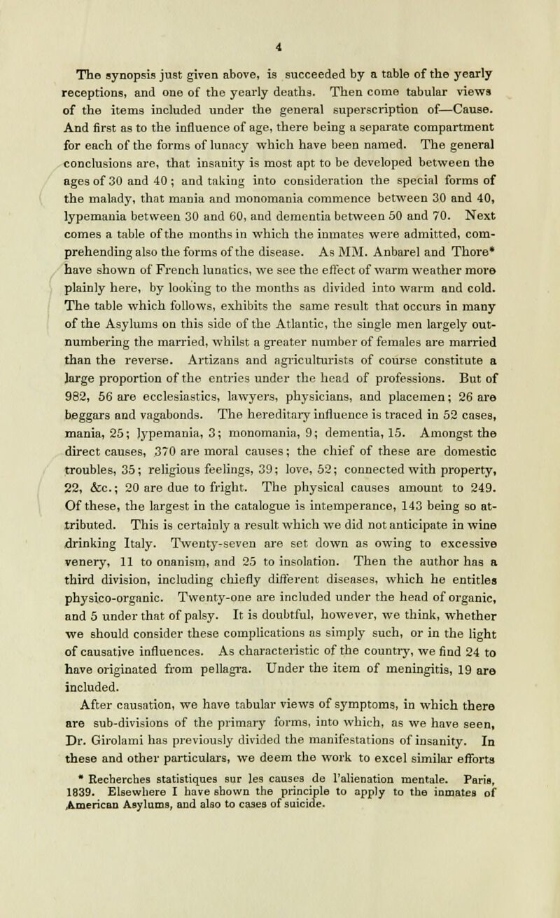 The synopsis just given above, is succeeded by a table of the yearly receptions, and one of the yearly deaths. Then come tabular views of the items included under the general superscription of—Cause. And first as to the influence of age, there being a separate compartment for each of the forms of lunacy which have been named. The general conclusions are, that insanity is most apt to be developed between the ages of 30 and 40; and taking into consideration the special forms of the malady, that mania and monomania commence between 30 and 40, lypemania between 30 and 60, and dementia between 50 and 70. Next comes a table of the months in which the inmates were admitted, com- prehending also the forms of the disease. As MM. Anbarel and Thore* have shown of French lunatics, we see the effect of warm weather more plainly here, by looking to the months as divided into warm and cold. The table which follows, exhibits the same result that occurs in many of the Asylums on this side of the Atlantic, the single men largely out- numbering the married, whilst a greater number of females are married than the reverse. Artizans and agriculturists of course constitute a Jarge proportion of the entries under the head of professions. But of 982, 56 are ecclesiastics, lawyers, physicians, and placemen; 26 are beggars and vagabonds. The hereditary influence is traced in 52 cases, mania, 25; Jypemania, 3; monomania, 9; dementia, 15. Amongst the direct causes, 3/0 are moral causes; the chief of these are domestic troubles, 35; religious feelings, 39; love, 52; connected with property, 22, &c; 20 are due to fright. The physical causes amount to 249. Of these, the largest in the catalogue is intemperance, 143 being so at- tributed. This is certainly a result which we did not anticipate in wine drinking Italy. Twenty-seven are set down as owing to excessive venery, 11 to onanism, and 25 to insolation. Then the author has a third division, including chiefly different diseases, which he entitles physico-organic. Twenty-one are included under the head of organic, and 5 under that of palsy. It is doubtful, however, we think, whether we should consider these complications as simply such, or in the light of causative influences. As characteristic of the country, we find 24 to have originated from pellagra. Under the item of meningitis, 19 are included. After causation, we have tabular views of symptoms, in which there are sub-divisions of the primary forms, into which, as we have seen, Dr. Girolami has previously divided the manifestations of insanity. In these and other particulars, we deem the work to excel similar efforts * Recherches statistiques sur les causes de l'alienation mentale. Paris, 1839. Elsewhere I have shown the principle to apply to the inmates of American Asylums, and also to cases of suicide.