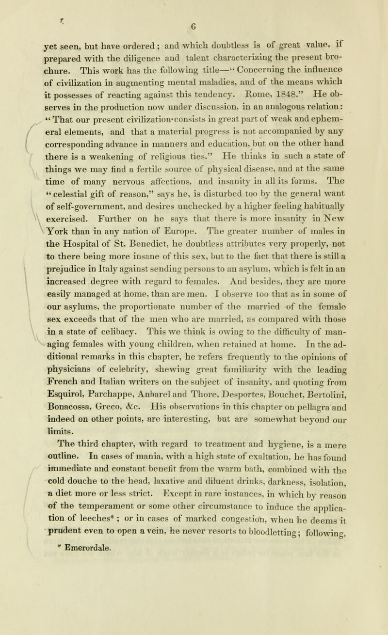 \ yet seen, but have ordered ; and which doubtless is of great value, if prepared with the diligence and talent characterizing the present bro- chure. This work has the following title— Concerning the influence of civilization in augmenting mental maladies, and of the means which it possesses of reacting against this tendency. Rome, 1848. He ob- serves in the production now under discussion, in an analogous relation:  That our present civilization-consists in great part of weak and ephem- eral elements, and that a material progress is not accompanied by any corresponding advance in manners and education, but on the other hand there is a weakening of religious ties. He thinks in such a state of things we may find a fertile source, of physical disease, and at the same time of many nervous affections, and insanity in all its forms. The  celestial gift of reason, says he, is disturbed too by the general want of self-government, and desires unchecked by a higher feeling habitually exercised. Further on he says that there is more insanity in New York than in any nation of Europe. The greater number of males in the Hospital of St. Benedict, he doubtless attributes very properly, not to there being more insane of this sex, but to the fact that there is still a prejudice in Italy against sending persons to an asylum, which is felt in an increased degree with regard to females. And besides, they are more easily managed at home, than are men. I observe too that as in some of our asylums, the proportionate number of the married of the female sex exceeds that of the men who are married, as compared with those in a state of celibacy. This we think is owing to the difficulty of man- aging females with young children, when retained at home. In the ad- ditional remarks in this chapter, he refers frequently to the opinions of physicians of celebrity, shewing great familiarity with the leading French and Italian writers on the subject of insanity, and quoting from Esquirol, Parchappe, Anbarel and Thore, Desportes, Bouchet, Bertolini, Bonacossa, Greco, &c. His observations in this chapter on pellagra and indeed on other points, are interesting, but are somewhat beyond our limits. The third chapter, with regard to treatment and hygiene, is a mere, outline. In cases of mania, with a high state of exaltation, he has found immediate and constant benefit from the warm bath, combined with the cold douche to the head, laxative and diluent drinks, darkness, isolation, a diet more or less strict. Except in rare instances, in which by reason of the temperament or some other circumstance to induce the applica- tion of leeches* ; or in cases of marked congestion, when he deems it prudent even to open a vein, he never resorts to bloodletting; following, * Emerordale.