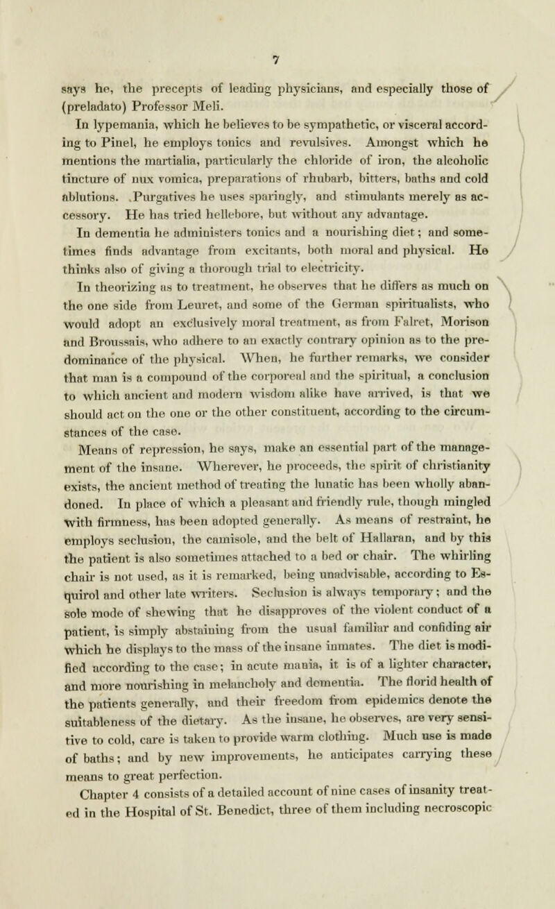 says he, the precepts of leading physicians, and especially those of (preladato) Professor Meli. In lypemania, which he believes to be sympathetic, or visceral accord- ing to Pinel, he employs tonics and revulsives. Amongst which he mentions the martialia, particularly the chloride of iron, the alcoholic tincture of nux vomica, preparations of rhubarb, bitters, baths and cold ablutions. .Purgatives he uses sparingly, and stimulants merely as ac- cessory. He has tried hellebore, but without any advantage. In dementia he administers tonics and a nourishing diet; and some- times finds advantage from excitants, both moral and physical. He thinks also of giving a thorough trial to electricity. In theorizing as to treatment, he observes that he differs as much on the one side from Leuret, and some of the German spiritualists, who would adopt an exclusively moral treatment, as from Falret, Morison and Broussais, who adhere to an exactly contrary opinion as to the pre- dominance of the physical. When, he further remarks, we consider that man is a compound of the corporeal and the spiritual, a conclusion to which ancient, and modern wisdom alike have arrived, is that we should act, on the one or the other constituent, according to the circum- stances of the case. Means of repression, he says, make an essential part of the manage- ment of the insane. Wherever, he proceeds, the spirit of Christianity exists, the ancieut method of treating the lunatic has been wholly aban- doned. In place of which a pleasant and friendly rule, though mingled with firmness, has been adopted generally. As means of restraint, he employs seclusion, the camisole, and the belt of Hallaran, and by this the patient is also sometimes attached to a bed ST chair. The whirling chair is not used, as it is remarked, being unadvisable, according to Es- quirol and other late writers. Seclusion is always temporary; and the sole mode of shewing that he disapproves of the violent conduct of n patient, is simply abstaining from the usual familiar and confiding air which he displays to the mass of the insane inmates. The diet is modi- fied according to the case; iu acute mania, it is of a lighter character, and more nourishing in melancholy and dementia. The florid health of the patients generally, and their freedom from epidemics denote the suitableness of the dietary. As the insane, he observes, are very sensi- tive to cold, care is taken to provide warm clothing. Much use is made of baths; and by new improvements, he anticipates carrying these means to great perfection. Chapter 4 consists of a detailed account of nine cases of insanity treat- ed in the Hospital of St. Benedict, three of them including necroscopic