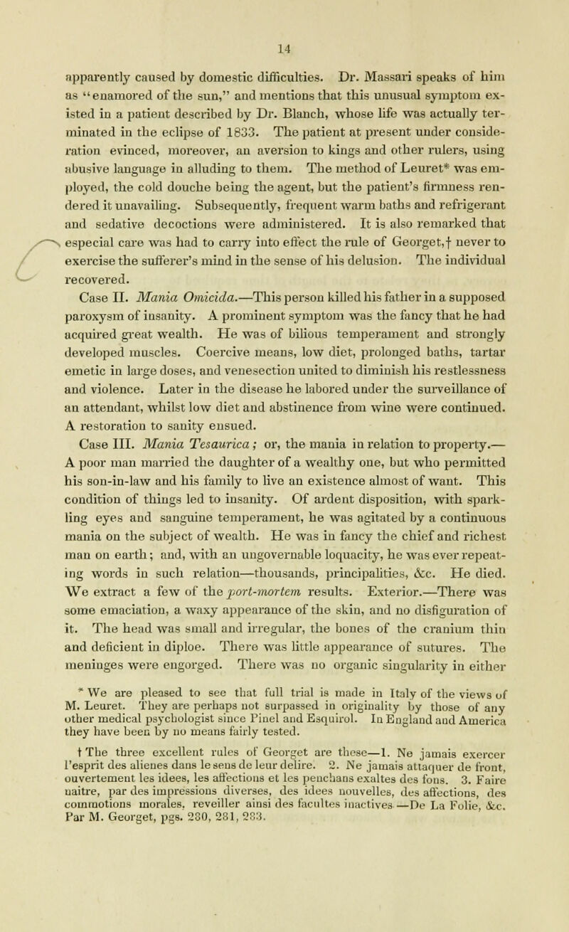 apparently caused by domestic difficulties. Dr. Massari speaks of him as enamored of the sun, and mentions that this unusual symptom ex- isted in a patient described by Dr. Blanch, whose life was actually ter- minated in the eclipse of 1833. The patient at present under conside- ration evinced, moreover, an aversion to kings and other rulers, using abusive language in alluding to them. The method of Leuret* was em- ployed, the cold douche being the agent, but the patient's firmness ren- dered it unavailing. Subsequently, frequent warm baths and refrigerant and sedative decoctions were administered. It is also remarked that especial care was had to carry into effect the rule of Georget,f never to exercise the sufferer's mind in the sense of his delusion. The individual recovered. Case II. Mania Omicida.—This person killed his father in a supposed paroxysm of insanity. A prominent symptom was the fancy that he had acquired great wealth. He was of bilious temperament and strongly developed muscles. Coercive means, low diet, prolonged baths, tartar emetic in large doses, and venesection united to diminish his restlessness and violence. Later in the disease he labored under the surveillance of an attendant, whilst low diet and abstinence from wine were continued. A restoration to sanity ensued. Case III. Mania Tesaurica; or, the mania in relation to property.— A poor man married the daughter of a wealthy one, but who permitted his son-in-law and his family to live an existence almost of want. This condition of things led to insanity. Of ardent disposition, with spark- ling eyes and sanguine temperament, he was agitated by a continuous mania on the subject of wealth. He was in fancy the chief and richest man on earth; and, with an ungovernable loquacity, he was ever repeat- ing words in such relation—thousands, principalities, &c. He died. We extract a few of the port-mortem results. Exterior.—There was some emaciation, a waxy appearance of the skin, and no disfiguration of it. The head was small and irregular, the bones of the cranium thin and deficient in diploe. There was little appearance of sutures. The meninges were engorged. There was no organic singularity in either * We are pleased to see that full trial is made in Italy of the views of M. Leuret. They are perhaps not surpassed in originality by those of any other medical psychologist since 1'inel and Esquirol. In England and America they have been by no means fairly tested. t The three excellent rules of Georget are these—1. Ne jamais exercer 1'esprit des alienes dans lesens de leur delire. 2. Ne jamais attaquer de front, ouvertement les idees, les affections et les penchans exaltes des fons. 3. Faire naitre, par des impressions diverses, des idees nouvelles, des affections, des commotions morales, reveiller ainsi des facultes inactive^ De La Folie &c Par M. Georget, pgs. 280, 281, 283.