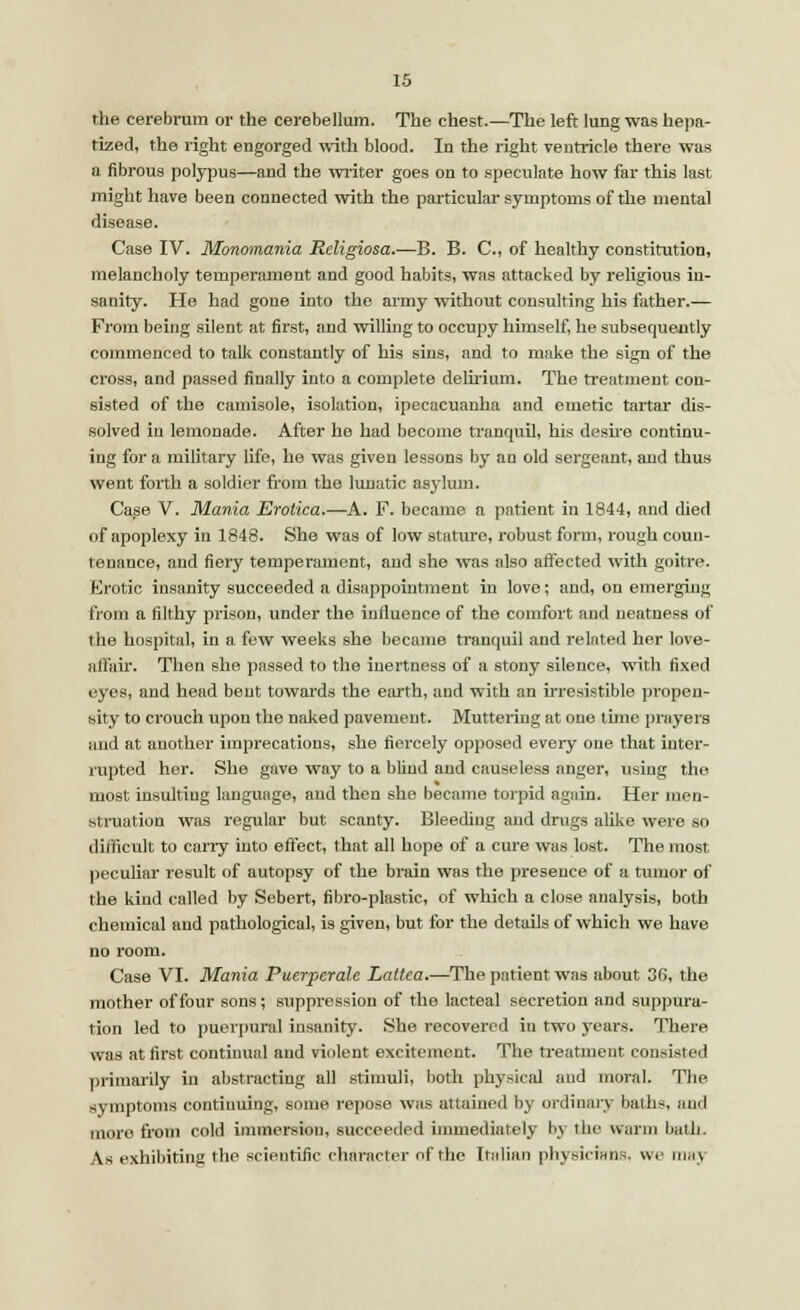 the cerebrum or the cerebellum. The chest.—The left lung was hepa- tized, the right engorged with blood. In the right ventricle there was a fibrous polypus—and the writer goes on to speculate how far this last might have been connected with the particular symptoms of the mental disease. Case IV. Monomania Rcligiosa.—B. B. C, of healthy constitution, melancholy temperament and good habits, was attacked by religious in- sanity. He had gone into the army without consulting his father.— From being silent at first, and willing to occupy himself, he subsequently commenced to talk constantly of his sins, and to make the sign of the cross, and passed finally into a complete delirium. The treatment con- sisted of the camisole, isolation, ipecacuanha and emetic tartar dis- solved in lemonade. After he had become tranquil, his desire continu- ing for a military life, he was given lessons by an old sergeant, and thus went forth a soldier from the lunatic asylum. Case V. Mania Erotica.—A. F. became a patient in 1844, and died of apoplexy iu 1848. She was of low stature, robust form, rough coun- tenance, and fiery temperament, and she was also affected with goitre. Erotic insanity succeeded a disappointment in love; and, on emerging from a filthy prison, under the influence of the comfort and neatness of the hospital, in a few weeks she became tranquil and related her love- affair. Then she passed to the inertness of a stony silence, with fixed eyes, and head bent towards the earth, and with an irresistible propen- sity to crouch upon the naked pavement. Muttering at one time prayers and at another imprecations, she fiercely opposed eveiy one that inter- rupted her. She gave way to a blind and causeless anger, using the most insulting language, and then she became torpid again. Her men- struation was regular but scanty. Bleeding and drugs alike were so difficult to cany into effect, that all hope of a cure was lost. The most peculiar result of autopsy of the brain was the presence of a tumor of the kind called by Sebert, fibro-plastic, of which a close analysis, both chemical aud pathological, is given, but for the details of which we have no room. Case VI. Mania Puerperale Laltea.—The patient was about 3(i. the mother of four sons ; suppression of the lacteal secretion and suppura- tion led to puerpural insanity. She recovered iu two years. There was at first continual and violent excitement. The treatment consisted primarily in abstracting all stimuli, both physical and moral. The symptoms continuing, some repose was attained by ordinary baths, aud moro from cold immersion, succeeded immediately by the warm bath. As exhibiting the scientific character of the Italian physicians, we maj