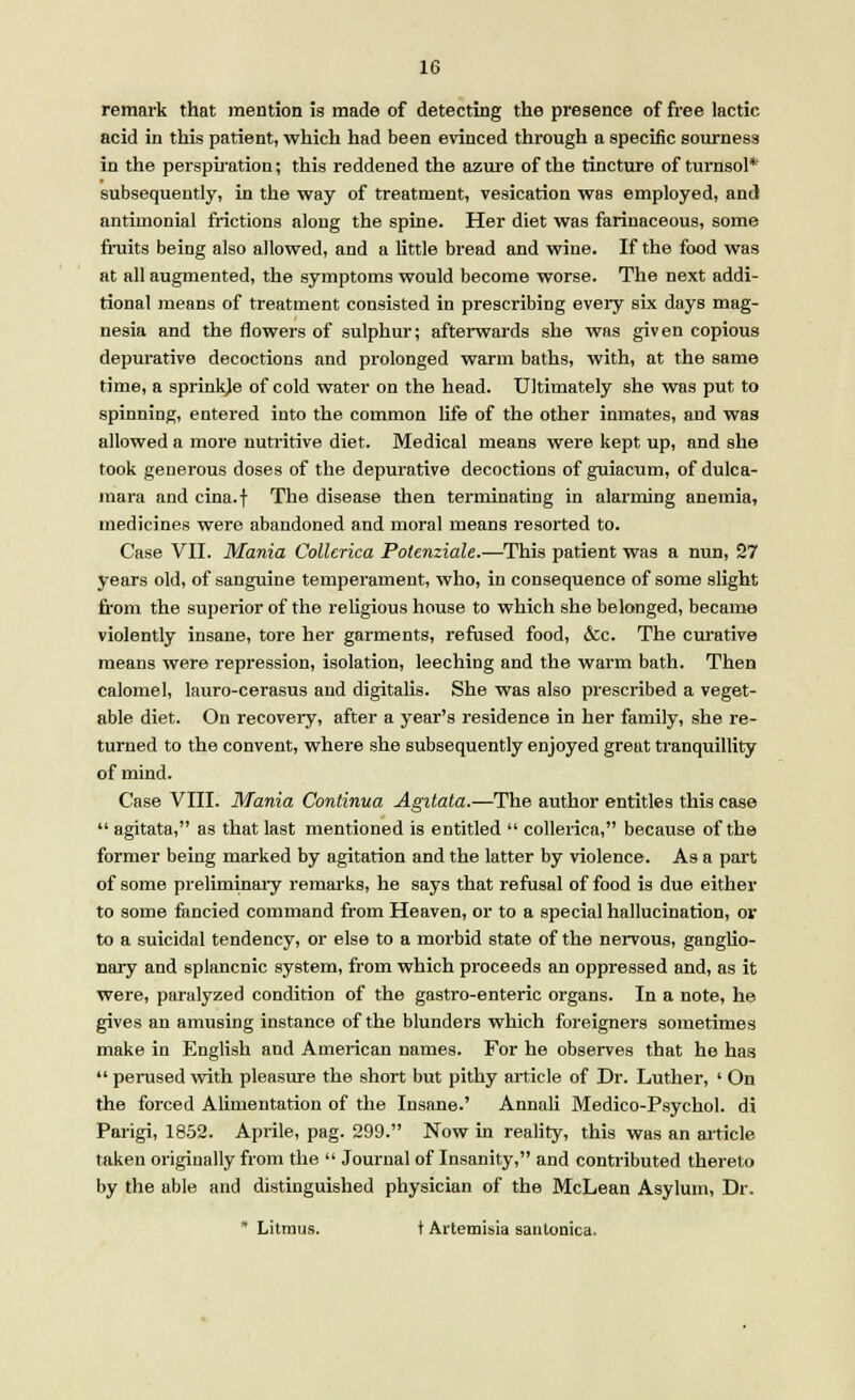 remark that mention is made of detecting the presence of free lactic acid in this patient, which had been evinced through a specific sourness in the perspiration; this reddened the azure of the tincture of turnsol* subsequently, in the way of treatment, vesication was employed, and antimonial frictions along the spine. Her diet was farinaceous, some fruits being also allowed, and a little bread and wine. If the food was at all augmented, the symptoms would become worse. The next addi- tional means of treatment consisted in prescribing every six days mag- nesia and the flowers of sulphur; afterwards she was given copious depurative decoctions and prolonged warm baths, with, at the game time, a sprinkje of cold water on the head. Ultimately she was put to spinning, entered into the common life of the other inmates, and was allowed a more nutritive diet. Medical means were kept up, and she took generous doses of the depurative decoctions of guiacum, of dulca- mara and cina.f The disease then terminating in alarming anemia, medicines were abandoned and moral means resorted to. Case VII. Mania Collcrica Polenziale.—This patient was a nun, 27 years old, of sanguine temperament, who, in consequence of some slight from the superior of the religious house to which she belonged, became violently insane, tore her garments, refused food, &c. The curative means were repression, isolation, leeching and the warm bath. Then calomel, lauro-cerasus and digitalis. She was also prescribed a veget- able diet. On recoveiy, after a year's residence in her family, she re- turned to the convent, where she subsequently enjoyed great tranquillity of mind. Case VIII. Mania Continua Agitata.—The author entitles this case  agitata, as that last mentioned is entitled  collerica, because of the former being marked by agitation and the latter by violence. As a part of some preliminary remarks, he says that refusal of food is due either to some fancied command from Heaven, or to a special hallucination, or to a suicidal tendency, or else to a morbid state of the nervous, ganglio- nary and splancnic system, from which proceeds an oppressed and, as it were, paralyzed condition of the gastro-enteric organs. In a note, he gives an amusing instance of the blunders which foreigners sometimes make in English and American names. For he observes that he has  perused with pleasure the short but pithy article of Dr. Luther, ' On the forced Alimentation of the Insane.' Annali Medico-Psychol. di Parigi, 1852. Aprile, pag. 299. Now in reality, this was an article taken originally from the  Journal of Insanity, and contributed thereto by the able and distinguished physician of the McLean Asylum, Dr. * Litmus. t Artemisia sautonica.