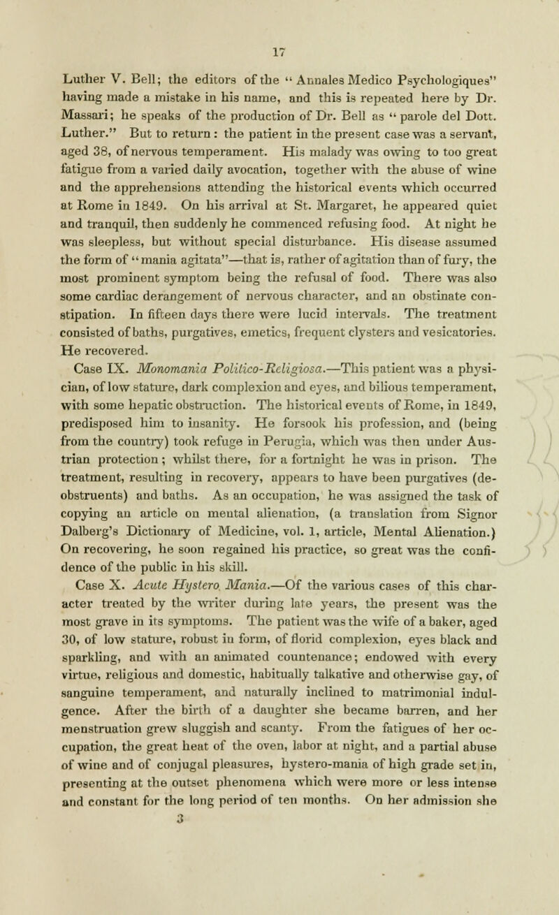 Luther V. Bell; the editors of the  Annates Medico Psychologiques having made a mistake in his name, and this is repeated here by Dr. Massari; he speaks of the production of Dr. Bell as  parole del Dott. Luther. But to return : the patient in the present case was a servant, aged 38, of nervous temperament. His malady was owing to too great fatigue from a varied daily avocation, together with the abuse of wine and the apprehensions attending the historical events which occurred at Rome in 1849. On his arrival at St. Margaret, he appeared quiet and tranquil, then suddenly he commenced refusing food. At night he was sleepless, but without special disturbance. His disease assumed the form of mania agitata—that is, rather of agitation than of fury, the most prominent symptom being the refusal of food. There was also some cardiac derangement of nervous character, and an obstinate con- stipation. In fifteen days there were lucid intervals. The treatment consisted of baths, purgatives, emetics, frequent clysters and vesicatories. He recovered. Case IX. Monomania Polilico-Religiosa.—This patient was a physi- cian, of low stature, dark complexion and eyes, and bilious temperament, with some hepatic obstruction. The historical events of Rome, in 1849, predisposed him to insanity. He forsook his profession, and (being from the country) took refuge in Perugia, which was then under Aus- trian protection ; whilst there, for a fortnight he was in prison. The treatment, resulting in recovery, appears to have been purgatives (de- obstruents) and baths. As an occupation, he was assigned the task of copying an article on mental alienation, (a translation from Signor Dalberg's Dictionary of Medicine, vol. 1, article, Mental Alienation.) On recovering, he soon regained his practice, so great was the confi- dence of the public in his skill. Case X. Acute Hystero. Mania.—Of the various cases of this char- acter treated by the writer during late years, the present was the most grave in its symptoms. The patient was the wife of a baker, aged 30, of low stature, robust iu form, of florid complexion, eyes black and sparkling, and with an animated countenance; endowed with every virtue, religious and domestic, habitually talkative and otherwise gay, of sanguine temperament, and naturally inclined to matrimonial indul- gence. After the birth of a daughter she became barren, and her menstruation grew sluggish and scanty. From the fatigues of her oc- cupation, the great heat of the oven, labor at night, and a partial abuse of wine and of conjugal pleasures, hystero-mania of high grade set in, presenting at the outset phenomena which were more or less intense and constant for the long period of ten months. On her admission she 3