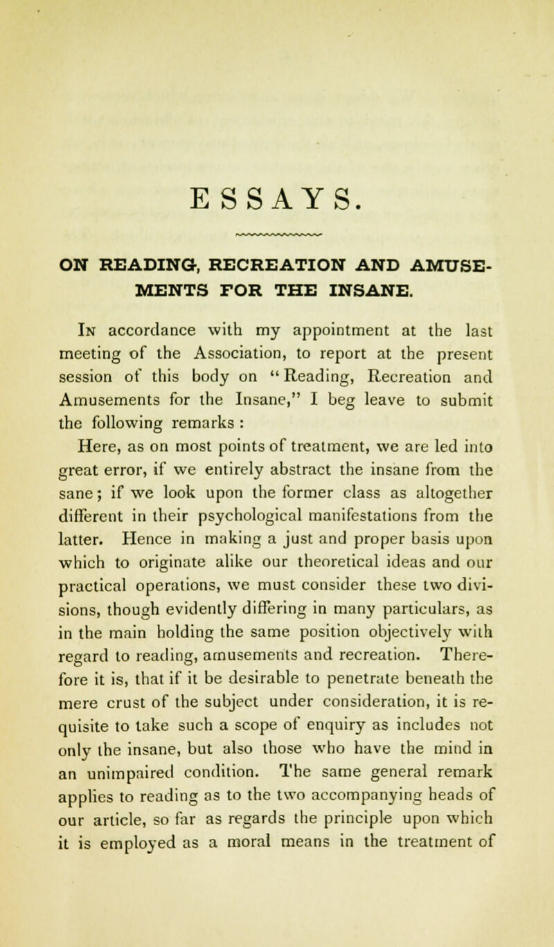 ON READING, RECREATION AND AMUSE- MENTS FOR THE INSANE. In accordance with my appointment at the last meeting of the Association, to report at the present session of this body on  Reading, Recreation and Amusements for the Insane, I beg leave to submit the following remarks : Here, as on most points of treatment, we are led into great error, if we entirely abstract the insane from the sane; if we look upon the former class as altogether different in their psychological manifestations from the latter. Hence in making a just and proper basis upon which to originate alike our theoretical ideas and our practical operations, we must consider these two divi- sions, though evidently differing in many particulars, as in the main holding the same position objectively with regard to reading, amusements and recreation. There- fore it is, that if it be desirable to penetrate beneath the mere crust of the subject under consideration, it is re- quisite to take such a scope of enquiry as includes not only the insane, but also those who have the mind in an unimpaired condition. The same general remark applies to reading as to the two accompanying heads of our article, so far as regards the principle upon which it is employed as a moral means in the treatment of