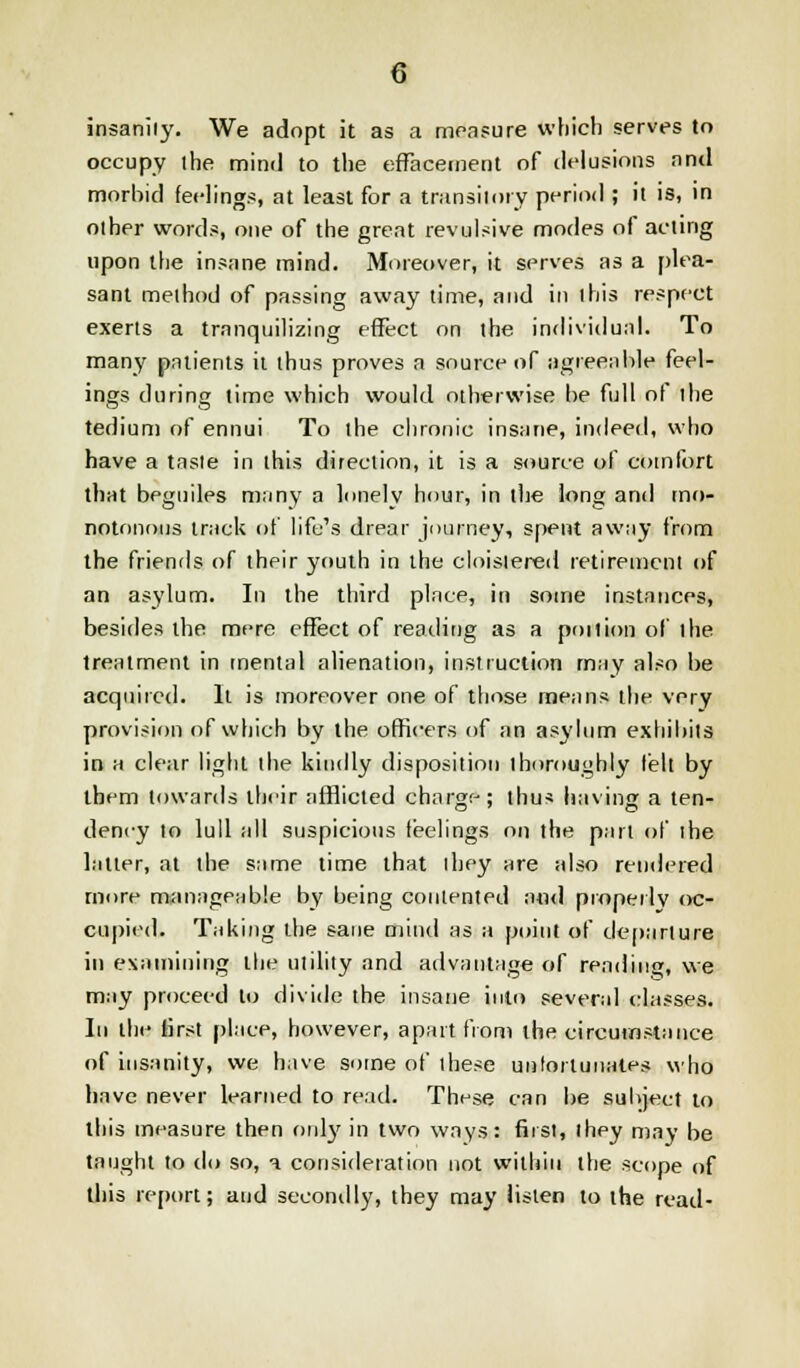 insanity. We adopt it as a measure which serves to occupy the mind to the effacement of delusions and morbid feelings, at least for a transitory period ; it is, in olher words, one of the great revulsive modes of acting upon the insane mind. Moreover, it serves as a plea- sant method of passing away time, and in this respect exerts a trnnquilizing effect on the individual. To many patients it thus proves a source of agreeable feel- ings during time which would otherwise be full of the tedium of ennui To the chronic insane, indeed, who have a taste in this direction, it is a source of comfort that beguiles many a lonely hour, in the long and mo- notonous track of life's drear journey, spent away from the friends of their youth in the cloistered retirement of an asylum. In the third place, in some instances, besides the mere effect of reading as a poition of the treatment in mental alienation, instruction may also be acquired. It is moreover one of those means the very provision of which by the officers of an asylum exhibits in a clear light the kindly disposition thoroughly felt by them towards their afflicted charge; thus having a ten- dency to lull all suspicious feelings on the part of the latter, at the same time that ihey are also rendered more manageable by being contented and properly oc- cupied. Taking the sane mind as a point of departure in examining the utility and advantage of rending, we may proceed to divide the insane into several classes. In the tirst place, however, apart from the circumstance of insanity, we have some of these unfortunates who have never learned to read. These can be subject to this measure then only in two ways: first, ihey may be taught to do so, a consideration not within the scope of this report; and secondly, they may listen to the read-