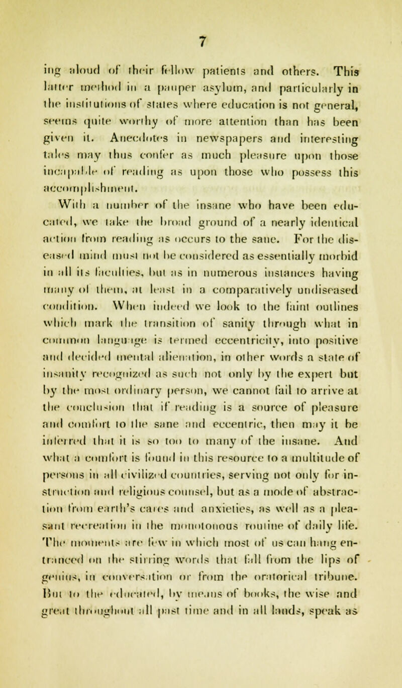 ing aloud of iheir fellow patients and others. This latter method in a pauper asylum, and particularly in the institutions of stales where education is not general, seems quite worthy of more attention than has been given it. Anecdotes in newspapers and interesting talcs may thus confer as much pleasure upon those incapable of reading as upon those who possess this accomplishment. With a number of the insane who have been edu- caied, we lake the broad ground of a nearly identical anion from reading as occurs to the sane. For the dis- eased mind must not be considered as essentially morbid in all ils faculties, bill as in numerous instances having many ol them, at least in a comparaiively undiseased condition. When indeed we look to the faint outlines which mark die transition of sanity through what in common language is termed eccentricity, into positive and deeided mental alienation, in other words a state of insanity recognized as such not only by the expert but by the mosi ordinary person, we cannot fail 10 arrive at the couclu-ioii that if reading is a source of pleasure and comfort 10 the sane and eccentric, then may it be inleired that Ii is so too to many of the insane. And what a comlort is found in this resource to a multitude of persons in all civilized countries, serving not only for in- struction and religious counsel, but as a mode of abstrac- tion from earth's caies and anxieties, as well as a plea- sum recreation in the monotonous routine of daily life. The moments are lew in which most of us can hang en- tranced on the siininij words that fill fiom the lips of genius, in conversation or from ihe oratorical tribune. Hut to the educated, bv means of books, the wise and great tlm>ui;hoiit all past time and in all lands, speak as