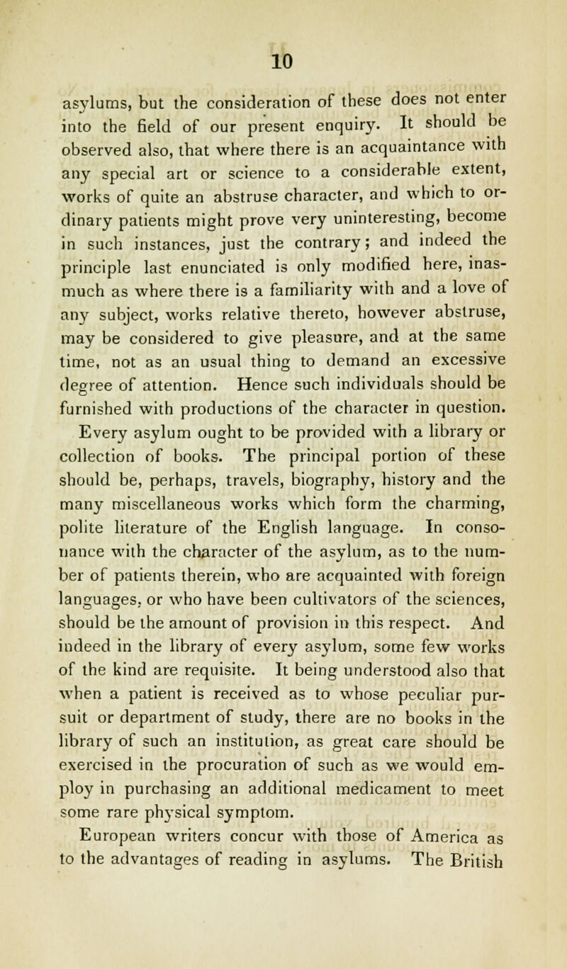 asylums, but the consideration of these does not enter into the field of our present enquiry. It should be observed also, that where there is an acquaintance with any special art or science to a considerable extent, works of quite an abstruse character, and which to or- dinary patients might prove very uninteresting, become in such instances, just the contrary; and indeed the principle last enunciated is only modified here, inas- much as where there is a familiarity with and a love of any subject, works relative thereto, however abstruse, may be considered to give pleasure, and at the same time, not as an usual thing to demand an excessive degree of attention. Hence such individuals should be furnished with productions of the character in question. Every asylum ought to be provided with a library or collection of books. The principal portion of these should be, perhaps, travels, biography, history and the many miscellaneous works which form the charming, polite literature of the English language. In conso- nance wilh the character of the asylum, as to the num- ber of patients therein, who are acquainted with foreign languages, or who have been cultivators of the sciences, should be the amount of provision in this respect. And indeed in the library of every asylum, some few works of the kind are requisite. It being understood also that when a patient is received as to whose peculiar pur- suit or department of study, there are no books in the library of such an institution, as great care should be exercised in the procuration of such as we would em- ploy in purchasing an additional medicament to meet some rare physical symptom. European writers concur with those of America as to the advantages of reading in asylums. The British