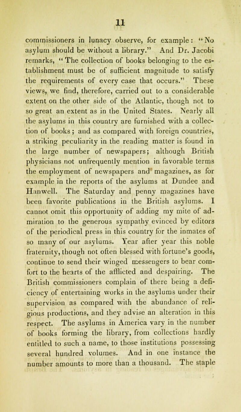 commissioners in lunacy observe, for example: No asylum should be without a library. And Dr. Jacobi remarks,  The collection of books belonging to the es- tablishment must be of sufficient magnitude to satisfy the requirements of every case that occurs. These views, we find, therefore, carried out to a considerable extent on the other side of the Atlantic, though not to so great an extent as in the United States. Nearly all the asylums in this country are furnished with a collec- tion of books ; and as compared with foreign countries, a striking peculiarity in the reading matter is found in the large number of newspapers; although British physicians not unfrequently mention in favorable terms the employment of newspapers and magazines, as for example in the reports of the asylums at Dundee and Hanwell. The Saturday and penny magazines have been favorite publications in the British asylums. I cannot omit this opportunity of adding my mite of ad- miration to the generous sympathy evinced by editors of the periodical press in this country for the inmates of so many of our asylums. Year after year this noble fraternity, though not often blessed with fortune's goods, continue to send their winged messengers to bear com- fort to the hearts of the afflicted and despairing. The British commissioners complain of there being a defi- ciency of entertaining works in the asylums under their supervision as compared with the abundance, of reli- gious productions, and they advise an alteration in this respect. The asylums in America vary in the number of books forming the library, from collections hardly entitled to such a name, to those institutions possessing several hundred volumes. And in one instance the number amounts to more than a thousand. The staple