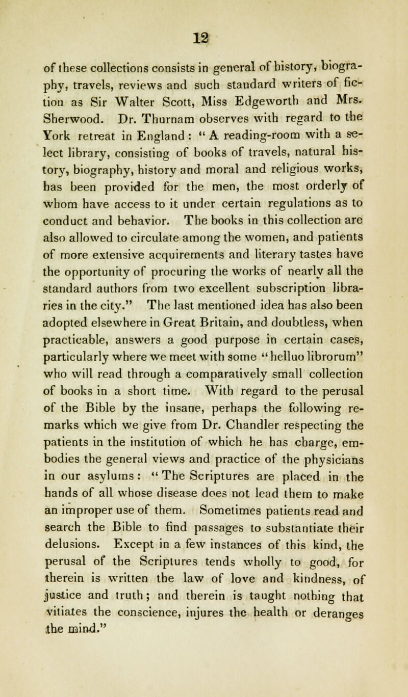 of these collections consists in general of history, biogra- phy, travels, reviews and such standard writers of fic- tion as Sir Walter Scott, Miss Edgeworth and Mrs. Sherwood. Dr. Thurnam observes with regard to the York retreat in England :  A reading-room with a se- lect library, consisting of books of travels, natural his- tory, biography, history and moral and religious works, has been provided for the men, the most orderly of whom have access to it under certain regulations as to conduct and behavior. The books in this collection are also allowed to circulate among the women, and patients of more extensive acquirements and literary tastes have the opportunity of procuring the works of nearly all the standard authors from two excellent subscription libra- ries in the city. The last mentioned idea has also been adopted elsewhere in Great Britain, and doubtless, when practicable, answers a good purpose in certain cases, particularly where we meet with some  helluo librorum who will read through a comparatively small collection of books in a short time. With regard to the perusal of the Bible by the insane, perhaps the following re- marks which we give from Dr. Chandler respecting the patients in the institution of which he has charge, em- bodies the general views and practice of the physicians in our asylums:  The Scriptures are placed in the hands of all whose disease does not lead them to make an improper use of them. Sometimes patients read and search the Bible to find passages to substantiate their delusions. Except in a few instances of this kind, the perusal of the Scriptures tends wholly to good, for therein is written the law of love and kindness, of justice and truth; and therein is taught nothing that vitiates the conscience, injures the health or deranges the mind.