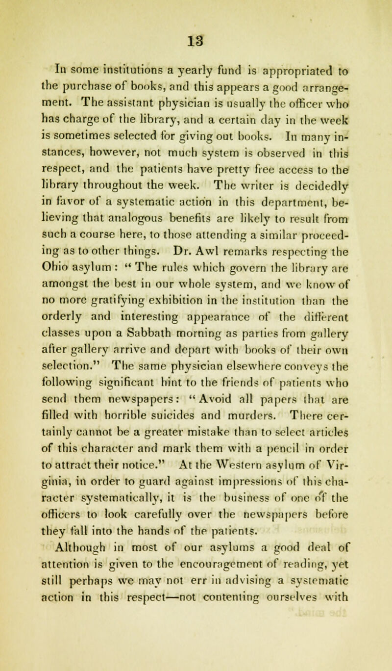 In some institutions a yearly fund is appropriated to the purchase of bonks, and this appears a good arrange- ment. The assistant physician is usually the officer who has charge of the library, and a certain clay in the week is sometimes selected for giving out books. In many in- stances, however, not much system is observed in this respect, and the patients have pretty free access to the library throughout the week. The writer is decidedly in favor of a systematic action in this department, be- lieving that analogous benefits are likely to result from such a course here, to those attending a similar proceed- ing as to other things. Dr. Awl remarks respecting the Ohio asylum :  The rules which govern the library are amongst the best in our whole system, and we know of no more gratifying exhibition in the institution than the orderly and interesting appearance of the different classes upon a Sabbath morning as parties from gallery after gallery arrive and depart with books of their own selection. The same physician elsewhere conveys the following significant hint to the friends of patients who send them newspapers: Avoid all papers that are filled with horrible suicides and murders. There cer- tainly cannot be a greater mistake than to select articles of this character and mark them with a pencil in order to attract their notice. At the Western asylum of Vir- ginia, in order to guard against impressions of this cha- racter systematically, it is the business of one of the officers to look carefully over the newspapers before they fall into the hands of the patients. Although in most of our asylums a good deal of attention is given to the encouragement of rending, yet still perhaps we may not err in advising a systematic action in this respect—not contenting ourselves with