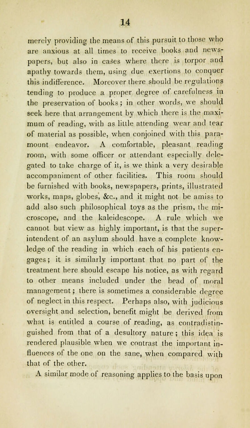 merely providing the means of this pursuit to those who are anxious at all limes to receive books and news- papers, but also in cases where there is torpor and apathy towards them, using due exertions to conquer this indifference. Moreover there should be regulations tending to produce a proper degree of carefulness in the preservation of books ; in other words, we should seek here that arrangement by which there is the maxi- mum of reading, with as little attending wear and tear of material as possible, when conjoined with this para- mount endeavor. A comfortable, pleasant reading room, with some officer or attendant especially dele- gated to take charge of it, is we think a very desirable accompaniment of other facilities. This room should be furnished with books, newspapers, prints, illustrated works, maps, globes^ &c, and it might not be amiss to add also such philosophical toys as the prism, the mi- croscope, and the kaleidoscope. A rule which we cannot but view as highly important, is that the super- intendent of an asylum should have a complete know- ledge of the reading in which each of his patients en- gages; it is similarly important that no part of the treatment here should escape his notice, as with regard to other means included under the head of moral management; there is sometimes a considerable degree of neglect in this respect. Perhaps also, with judicious oversight and selection, benefit might be derived from what is entitled a course of reading, as contradistin- guished from that of a desultory nature; this idea is rendered plausible when we contrast the important in- fluences of the one on the sane, when compared with that of the other. A similar mode of reasoning applies to the basis upon