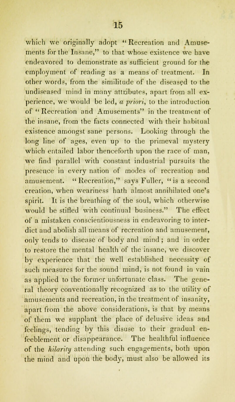 which we originally adopt Recreation and Amuse- ments for the Insane, to that whose existence we have endeavored to demonstrate as sufficient ground for the employment of reading as a means of treatment. In other words, from the similitude of the diseased to the undiseased mind in many attributes, apart from all ex- perience, we would be led, a priori, to the introduction of  Recreation and Amusements in the treatment of the insane, from ihe facts connected with their habitual existence amongst sane persons. Looking through the long line of ages, even up to the primeval mystery which entailed labor thenceforth upon the race of man, we find parallel with constant industrial pursuits the presence in every nation of modes of recreation and amusement. Recreation, says Fuller,  is a second creation, when weariness hath almost annihilated one's spirit. It is the breathing of the soul, which otherwise would be stifled with continual business. The effect of a mistaken conscientiousness in endeavoring to inter- dict and abolish all means of recreation and amusement, only tends to disease of body and mind; and in order to restore the mental health of the insane, we discover by experience that the well established necessity of such measures for the sound mind, is not found in vain as applied to the former unfortunate class. The gene- ral theory conventionally recognized as to the utility of amusements and recreation, in the treatment of insanity, apart from the above considerations, is that by means of them we supplant the place of delusive ideas and feelings, tending by this disuse to their gradual en- feeblement or disappearance. The healthful influence of the hilarity attending such engagements, both upon the mind and upon the body, must also be allowed its