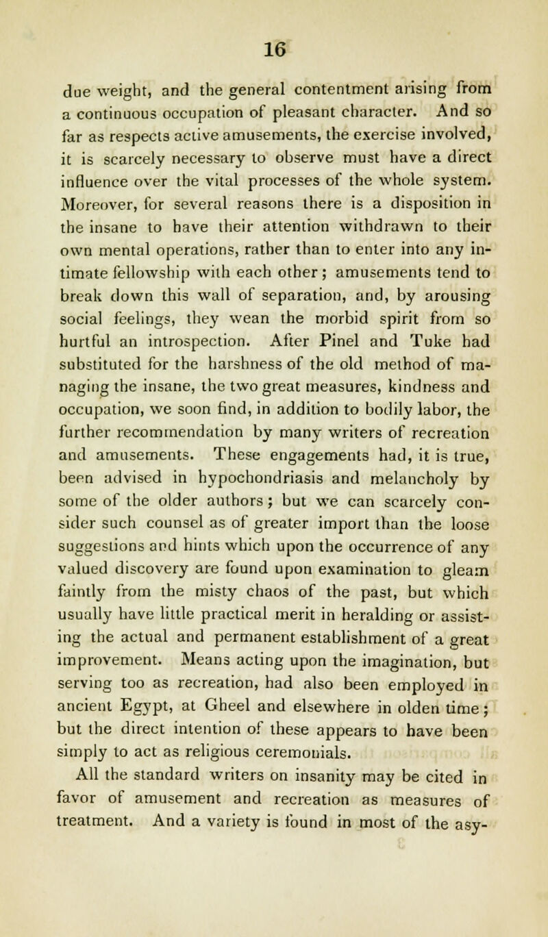 due weight, and the general contentment arising from a continuous occupation of pleasant character. And so far as respects active amusements, the exercise involved, it is scarcely necessary to observe must have a direct influence over the vital processes of the whole system. Moreover, for several reasons there is a disposition in the insane to have their attention withdrawn to their own mental operations, rather than to enter into any in- timate fellowship with each other; amusements tend to break clown this wall of separation, and, by arousing social feelings, they wean the morbid spirit from so hurtful an introspection. After Pinel and Tuke had substituted for the harshness of the old method of ma- naging the insane, the two great measures, kindness and occupation, we soon find, in addition to bodily labor, the further recommendation by many writers of recreation and amusements. These engagements had, it is true, been advised in hypochondriasis and melancholy by some of the older authors; but we can scarcely con- sider such counsel as of greater import than the loose suggestions and hints which upon the occurrence of any valued discovery are found upon examination to gleam faintly from the misty chaos of the past, but which usually have little practical merit in heralding or assist- ing the actual and permanent establishment of a great improvement. Means acting upon the imagination, but serving too as recreation, had also been employed in ancient Egypt, at Gheel and elsewhere in olden time; but the direct intention of these appears to have been simply to act as religious ceremonials. All the standard writers on insanity may be cited in favor of amusement and recreation as measures of treatment. And a variety is found in most of the asy-