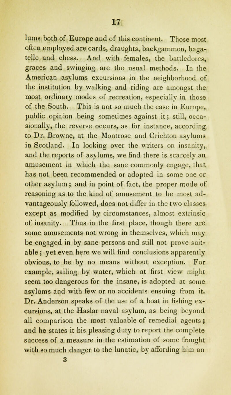 lums both of Europe and of this continent. Those most often employed are cards, draughts, backgammon, baga- telle and chess. And with females, the battledores, graces and swinging are the usual methods. In the American asylums excursions in the neighborhood of the institution by walking and riding are amongst the most ordinary modes of recreation, especially in those of the South. This is not so much the case in Europe, public opinion being sometimes against it; still, occa- sionally, the reverse occurs, as for instance, according to Dr. Browne, at the Montrose and Crichton asylums in Scotland. In looking over the writers on insanity, and the reports of asylums, we find there is scarcely an amusement in which the sane commonly engage, that has not been recommended or adopted in some one or other asylum; and in point of fact, the proper rr.ode of reasoning as to the kind of amusement to be most ad- vantageously followed, does not differ in the two classes except as modified by circumstances, almost extrinsic of insanity. Thus in the first place, though there are some amusements not wrong in themselves, which may be engaged in by sane persons and still not prove suit- able ; yet even here we will find conclusions apparently obvious, to be by no means without exception. For example, sailing by water, which at first view might seem too dangerous for the insane, is adopted at some asylums and with few or no accidents ensuing from it. Dr. Anderson speaks of the use of a boat in fishing ex- cursions, at the Haslar naval asylum, as being beyond all comparison the most valuable of remedial agents ; and he states it his pleasing duty to report the complete success of a measure in the estimation of some fraught with so much danger to the lunatic, by affording him an 3