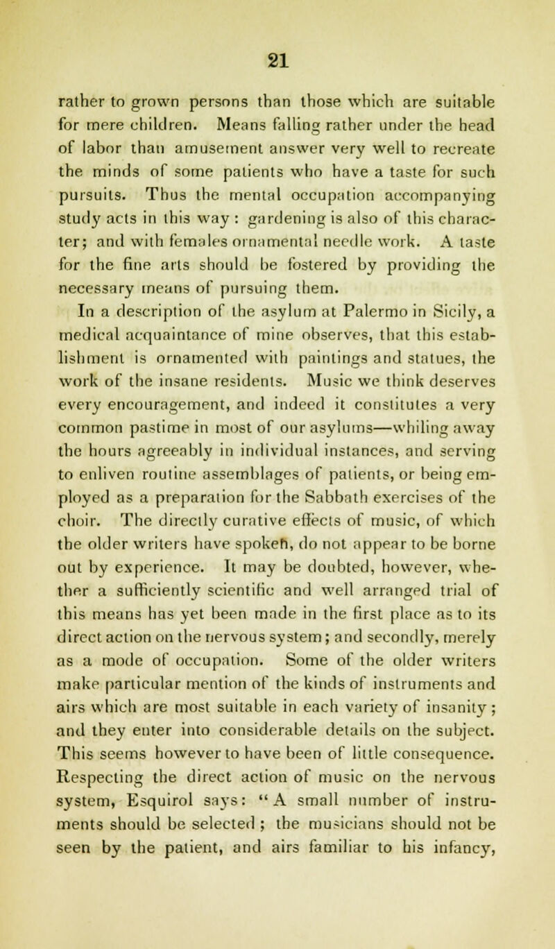 rather to grown persons than those which are suitable for mere children. Means falling rather under the head of labor than amusement answer very well to recreate the minds of some patients who have a taste for such pursuits. Thus the mental occupation accompanying study acts in this way : gardening is also of this charac- ter; and with females ornamental needle work. A taste for the fine arts should be fostered by providing the necessary means of pursuing them. In a description of the asylum at Palermo in Sicily, a medical acquaintance of mine observes, that this estab- lishment is ornamented with paintings and statues, the work of the insane residents. Music we think deserves every encouragement, and indeed it constitutes a very common pastime in most of our asylums—whiling away the hours agreeably in individual instances, and serving to enliven routine assemblages of patients, or being em- ployed as a preparation for the Sabbath exercises of the choir. The directly curative effects of music, of which the older writers have spokeh, do not appear to be borne out by experience. It may be doubted, however, whe- ther a sufficiently scientific and well arranged trial of this means has yet been made in the first place as to its direct action on the nervous system; and secondly, merely as a mode of occupation. Some of the older writers make particular mention of the kinds of instruments and airs which are most suitable in each variety of insanity; and they enter into considerable details on the subject. This seems however to have been of little consequence. Respecting the direct action of music on the nervous system, Esquirol says: A small number of instru- ments should be selected ; the musicians should not be seen by the patient, and airs familiar to his infancy,