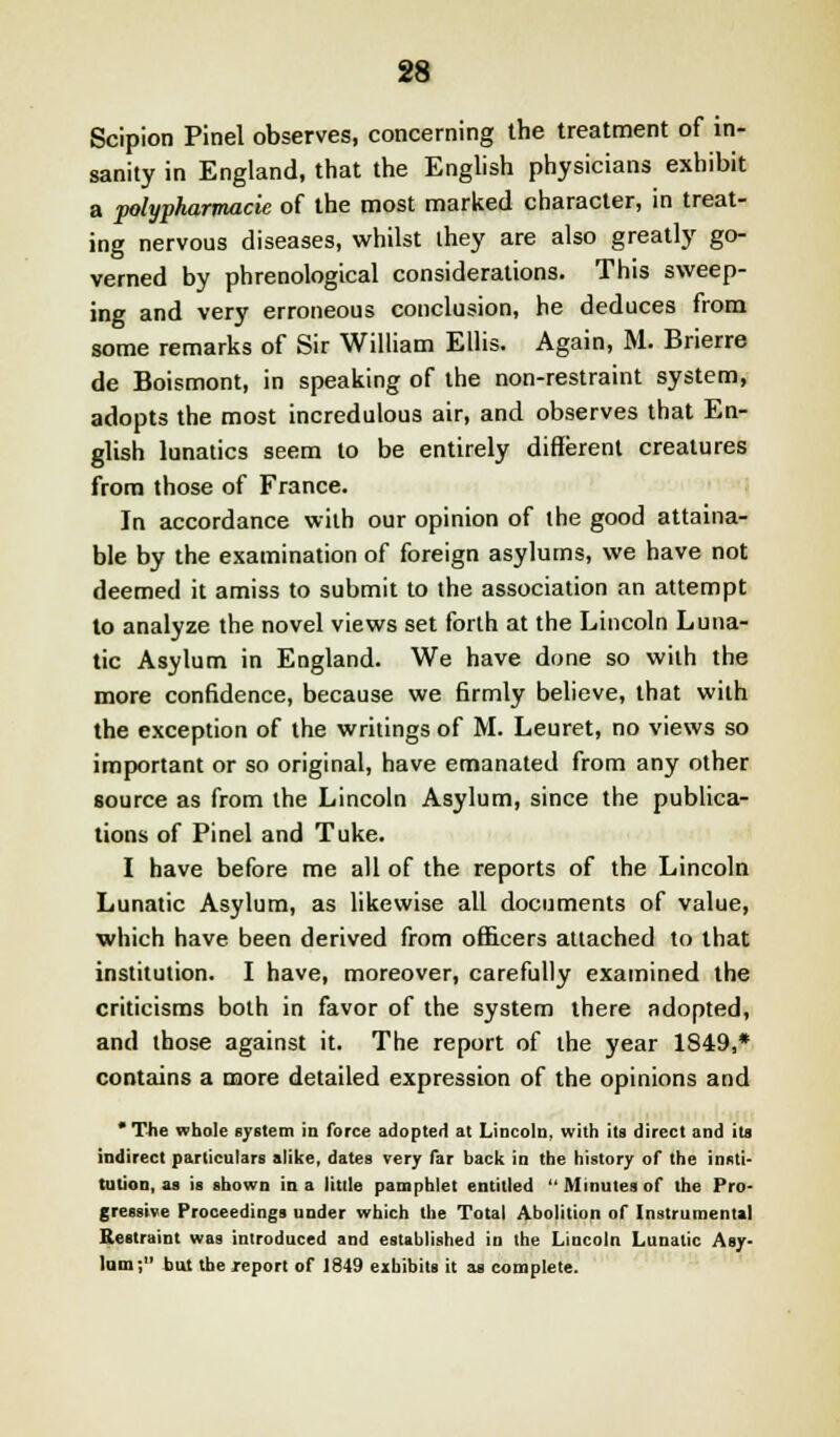 Scipion Pinel observes, concerning the treatment of in- sanity in England, that the English physicians exhibit a polypharmacie of the most marked character, in treat- ing nervous diseases, whilst they are also greatly go- verned by phrenological considerations. This sweep- ing and very erroneous conclusion, he deduces from some remarks of Sir William Ellis. Again, M. Brierre de Boismont, in speaking of the non-restraint system, adopts the most incredulous air, and observes that En- glish lunatics seem to be entirely different creatures from those of France. In accordance with our opinion of the good attaina- ble by the examination of foreign asylums, we have not deemed it amiss to submit to the association an attempt to analyze the novel views set forth at the Lincoln Luna- tic Asylum in England. We have done so with the more confidence, because we firmly believe, that with the exception of the writings of M. Leuret, no views so important or so original, have emanated from any other source as from the Lincoln Asylum, since the publica- tions of Pinel and Tuke. I have before me all of the reports of the Lincoln Lunatic Asylum, as likewise all documents of value, which have been derived from officers attached to that institution. I have, moreover, carefully examined the criticisms both in favor of the system there adopted, and those against it. The report of the year 1849,* contains a more detailed expression of the opinions and * The whole system in force adopted at Lincoln, with its direct and its indirect particulars alike, dates very far back in the history of the insti- tution, as is shown in a little pamphlet entitled  Minutes of the Pro- gressive Proceedings under which the Total Abolition of Instrumental Restraint was introduced and established in the Lincoln Lunatic Asy- lum; but the j-eport of 1849 exhibits it as complete.