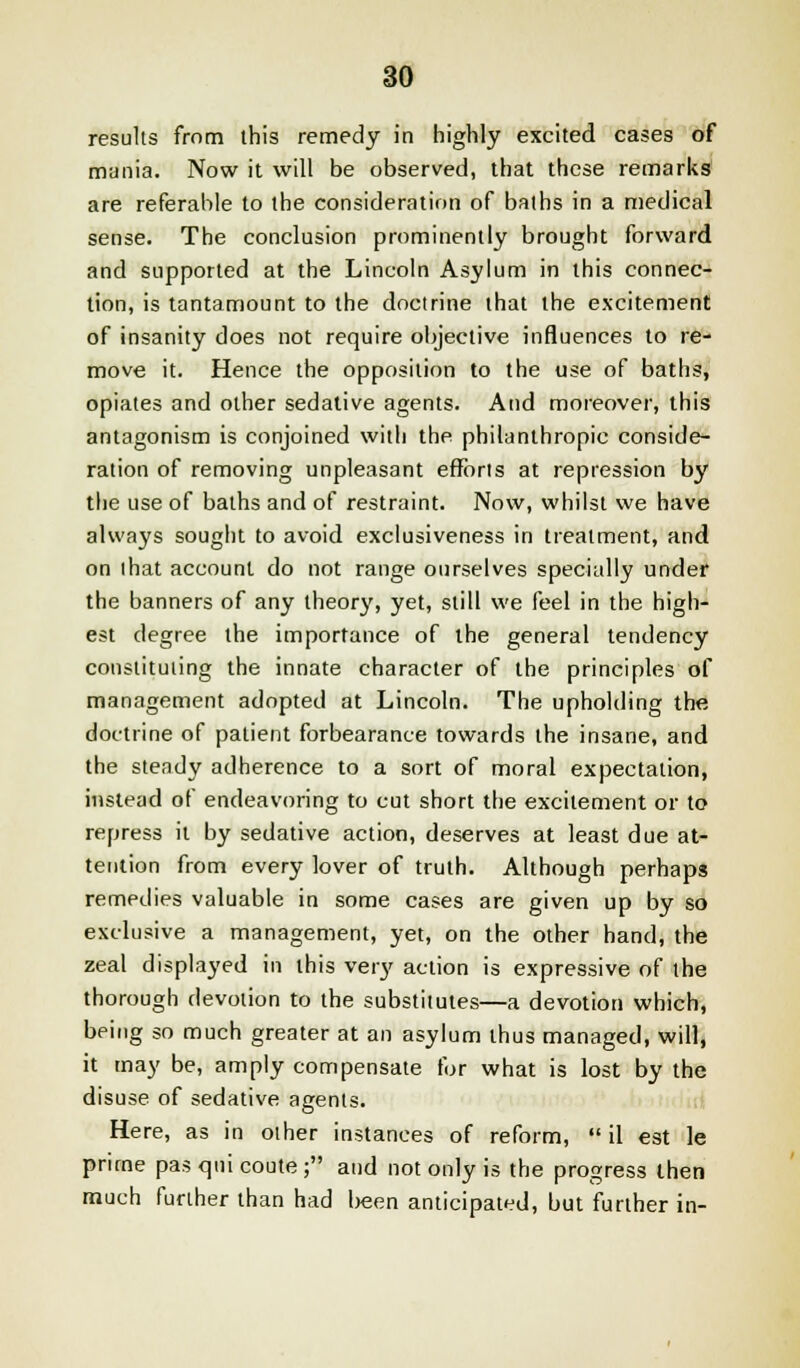 results from this remedy in highly excited cases of mania. Now it will be observed, that these remarks are referable to the consideration of baths in a medical sense. The conclusion prominently brought forward and supported at the Lincoln Asylum in this connec- tion, is tantamount to the doctrine that the excitement of insanity does not require objective influences to re- move it. Hence the opposition to the use of baths, opiates and other sedative agents. And moreover, this antagonism is conjoined with the philanthropic conside- ration of removing unpleasant efforts at repression by the use of baths and of restraint. Now, whilst we have always sought to avoid exclusiveness in treatment, and on that account do not range ourselves specially under the banners of any theory, yet, still we feel in the high- est degree the importance of the general tendency constituting the innate character of the principles of management adopted at Lincoln. The upholding the doctrine of patient forbearance towards the insane, and the steady adherence to a sort of moral expectation, instead of endeavoring to cut short the excitement or to repress it by sedative action, deserves at least due at- tention from every lover of truth. Although perhaps remedies valuable in some cases are given up by so exclusive a management, yet, on the other hand, the zeal displayed in this very action is expressive of the thorough devotion to the substitutes—a devotion which, being so much greater at an asylum thus managed, will, it may be, amply compensate for what is lost by the disuse of sedative agents. Here, as in other instances of reform,  il est le prime pas qui coute ; and not only is the progress then much further than had been anticipated, but further in-